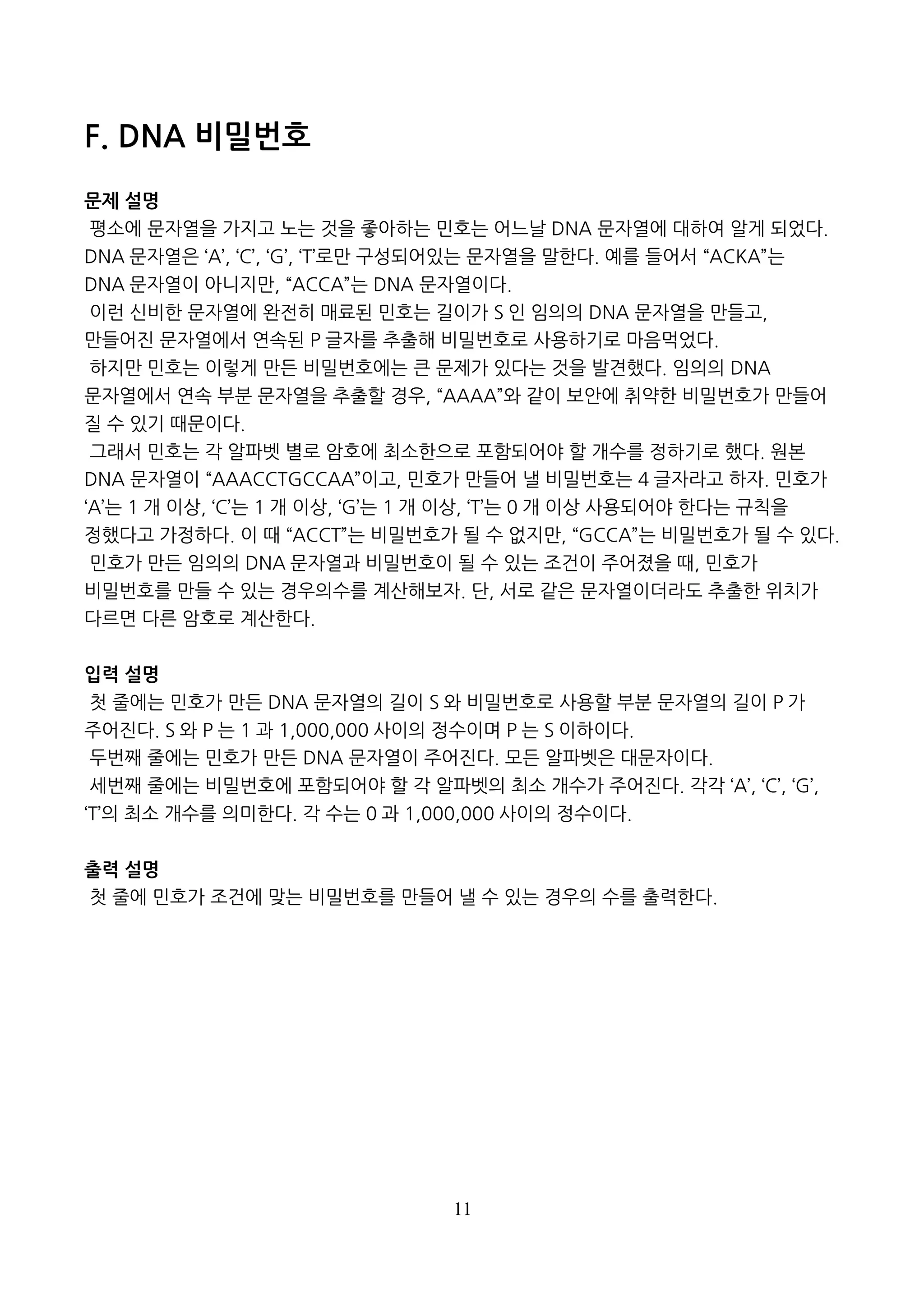 11
F. DNA 비밀번호
문제 설명
평소에 문자열을 가지고 노는 것을 좋아하는 민호는 어느날 DNA 문자열에 대하여 알게 되었다.
DNA 문자열은 ‘A’, ‘C’, ‘G’, ‘T’로만 구성되어있는 문자열을 말한다. 예를 들어서 “ACKA”는
DNA 문자열이 아니지만, “ACCA”는 DNA 문자열이다.
이런 신비한 문자열에 완전히 매료된 민호는 길이가 S 인 임의의 DNA 문자열을 만들고,
만들어진 문자열에서 연속된 P 글자를 추출해 비밀번호로 사용하기로 마음먹었다.
하지만 민호는 이렇게 만든 비밀번호에는 큰 문제가 있다는 것을 발견했다. 임의의 DNA
문자열에서 연속 부분 문자열을 추출할 경우, “AAAA”와 같이 보안에 취약한 비밀번호가 만들어
질 수 있기 때문이다.
그래서 민호는 각 알파벳 별로 암호에 최소한으로 포함되어야 할 개수를 정하기로 했다. 원본
DNA 문자열이 “AAACCTGCCAA”이고, 민호가 만들어 낼 비밀번호는 4 글자라고 하자. 민호가
‘A’는 1 개 이상, ‘C’는 1 개 이상, ‘G’는 1 개 이상, ‘T’는 0 개 이상 사용되어야 한다는 규칙을
정했다고 가정하다. 이 때 “ACCT”는 비밀번호가 될 수 없지만, “GCCA”는 비밀번호가 될 수 있다.
민호가 만든 임의의 DNA 문자열과 비밀번호이 될 수 있는 조건이 주어졌을 때, 민호가
비밀번호를 만들 수 있는 경우의수를 계산해보자. 단, 서로 같은 문자열이더라도 추출한 위치가
다르면 다른 암호로 계산한다.
입력 설명
첫 줄에는 민호가 만든 DNA 문자열의 길이 S 와 비밀번호로 사용할 부분 문자열의 길이 P 가
주어진다. S 와 P 는 1 과 1,000,000 사이의 정수이며 P 는 S 이하이다.
두번째 줄에는 민호가 만든 DNA 문자열이 주어진다. 모든 알파벳은 대문자이다.
세번째 줄에는 비밀번호에 포함되어야 할 각 알파벳의 최소 개수가 주어진다. 각각 ‘A’, ‘C’, ‘G’,
‘T’의 최소 개수를 의미한다. 각 수는 0 과 1,000,000 사이의 정수이다.
출력 설명
첫 줄에 민호가 조건에 맞는 비밀번호를 만들어 낼 수 있는 경우의 수를 출력한다.
 