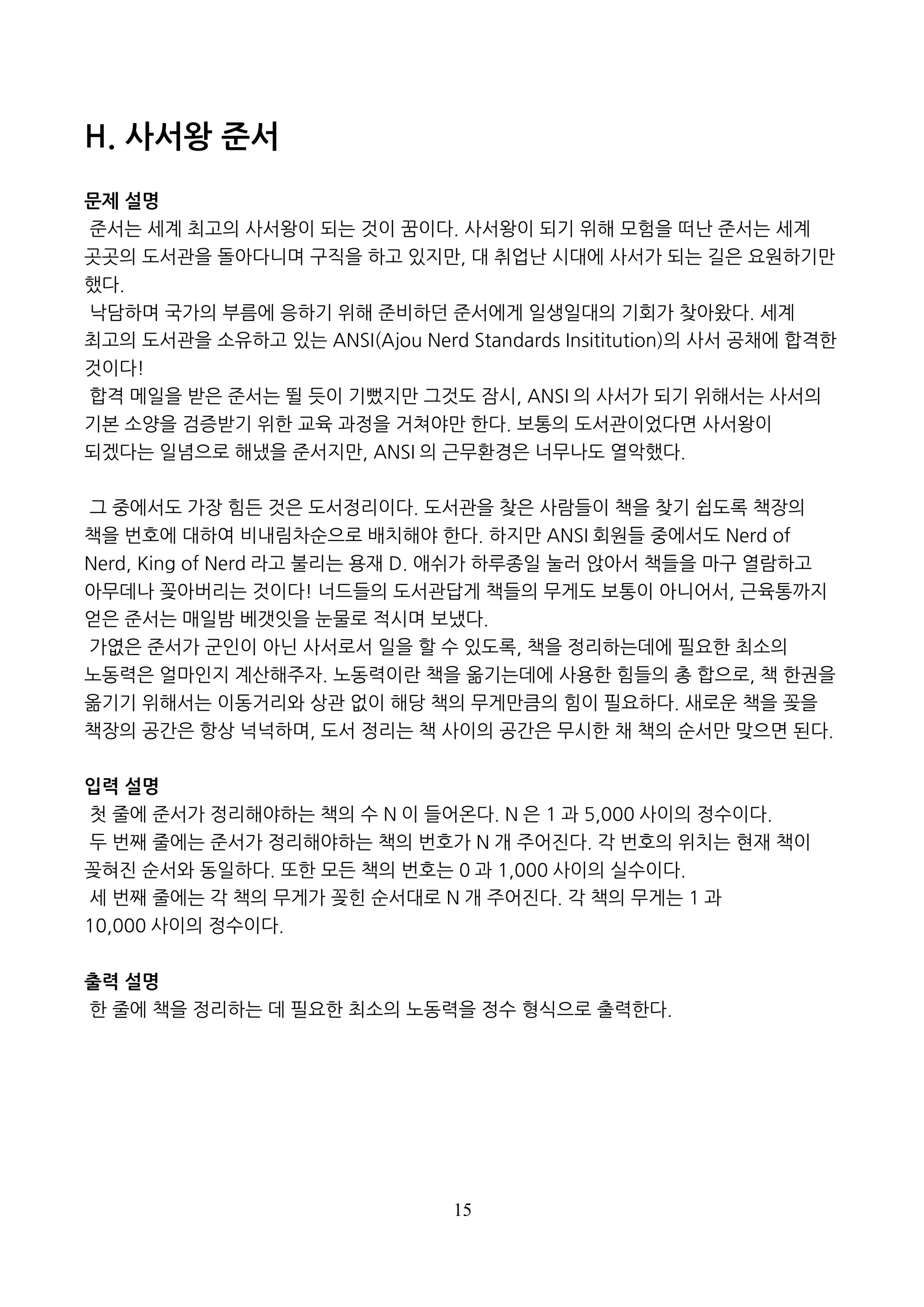 15
H. 사서왕 준서
문제 설명
준서는 세계 최고의 사서왕이 되는 것이 꿈이다. 사서왕이 되기 위해 모험을 떠난 준서는 세계
곳곳의 도서관을 돌아다니며 구직을 하고 있지만, 대 취업난 시대에 사서가 되는 길은 요원하기만
했다.
낙담하며 국가의 부름에 응하기 위해 준비하던 준서에게 일생일대의 기회가 찾아왔다. 세계
최고의 도서관을 소유하고 있는 ANSI(Ajou Nerd Standards Insititution)의 사서 공채에 합격한
것이다!
합격 메일을 받은 준서는 뛸 듯이 기뻤지만 그것도 잠시, ANSI 의 사서가 되기 위해서는 사서의
기본 소양을 검증받기 위한 교육 과정을 거쳐야만 한다. 보통의 도서관이었다면 사서왕이
되겠다는 일념으로 해냈을 준서지만, ANSI 의 근무환경은 너무나도 열악했다.
그 중에서도 가장 힘든 것은 도서정리이다. 도서관을 찾은 사람들이 책을 찾기 쉽도록 책장의
책을 번호에 대하여 비내림차순으로 배치해야 한다. 하지만 ANSI 회원들 중에서도 Nerd of
Nerd, King of Nerd 라고 불리는 용재 D. 애쉬가 하루종일 눌러 앉아서 책들을 마구 열람하고
아무데나 꽂아버리는 것이다! 너드들의 도서관답게 책들의 무게도 보통이 아니어서, 근육통까지
얻은 준서는 매일밤 베갯잇을 눈물로 적시며 보냈다.
가엾은 준서가 군인이 아닌 사서로서 일을 할 수 있도록, 책을 정리하는데에 필요한 최소의
노동력은 얼마인지 계산해주자. 노동력이란 책을 옮기는데에 사용한 힘들의 총 합으로, 책 한권을
옮기기 위해서는 이동거리와 상관 없이 해당 책의 무게만큼의 힘이 필요하다. 새로운 책을 꽂을
책장의 공간은 항상 넉넉하며, 도서 정리는 책 사이의 공간은 무시한 채 책의 순서만 맞으면 된다.
입력 설명
첫 줄에 준서가 정리해야하는 책의 수 N 이 들어온다. N 은 1 과 5,000 사이의 정수이다.
두 번째 줄에는 준서가 정리해야하는 책의 번호가 N 개 주어진다. 각 번호의 위치는 현재 책이
꽂혀진 순서와 동일하다. 또한 모든 책의 번호는 0 과 1,000 사이의 실수이다.
세 번째 줄에는 각 책의 무게가 꽂힌 순서대로 N 개 주어진다. 각 책의 무게는 1 과
10,000 사이의 정수이다.
출력 설명
한 줄에 책을 정리하는 데 필요한 최소의 노동력을 정수 형식으로 출력한다.
 