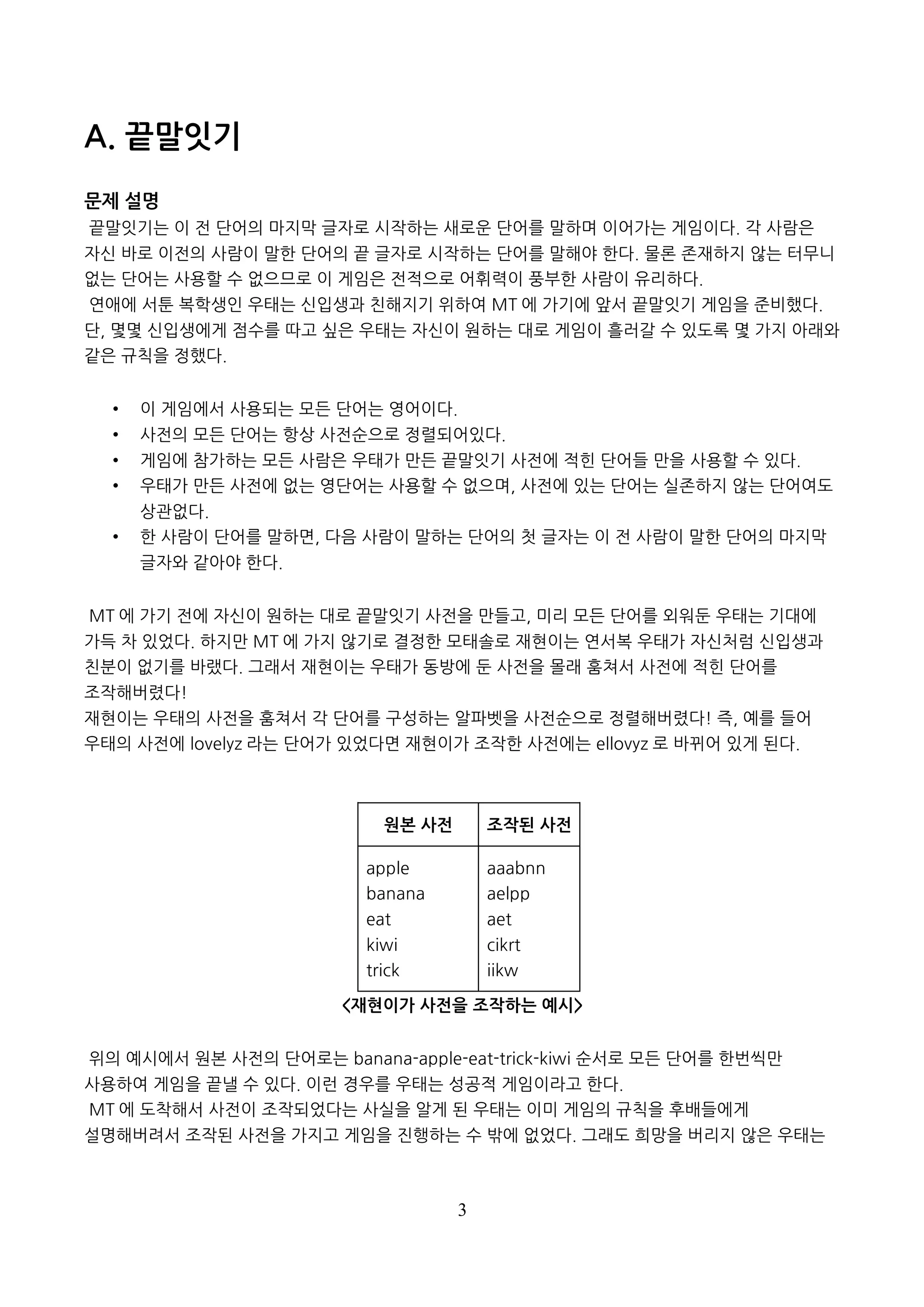 3
A. 끝말잇기
문제 설명
끝말잇기는 이 전 단어의 마지막 글자로 시작하는 새로운 단어를 말하며 이어가는 게임이다. 각 사람은
자신 바로 이전의 사람이 말한 단어의 끝 글자로 시작하는 단어를 말해야 한다. 물론 존재하지 않는 터무니
없는 단어는 사용할 수 없으므로 이 게임은 전적으로 어휘력이 풍부한 사람이 유리하다.
연애에 서툰 복학생인 우태는 신입생과 친해지기 위하여 MT 에 가기에 앞서 끝말잇기 게임을 준비했다.
단, 몇몇 신입생에게 점수를 따고 싶은 우태는 자신이 원하는 대로 게임이 흘러갈 수 있도록 몇 가지 아래와
같은 규칙을 정했다.
• 이 게임에서 사용되는 모든 단어는 영어이다.
• 사전의 모든 단어는 항상 사전순으로 정렬되어있다.
• 게임에 참가하는 모든 사람은 우태가 만든 끝말잇기 사전에 적힌 단어들 만을 사용할 수 있다.
• 우태가 만든 사전에 없는 영단어는 사용할 수 없으며, 사전에 있는 단어는 실존하지 않는 단어여도
상관없다.
• 한 사람이 단어를 말하면, 다음 사람이 말하는 단어의 첫 글자는 이 전 사람이 말한 단어의 마지막
글자와 같아야 한다.
MT 에 가기 전에 자신이 원하는 대로 끝말잇기 사전을 만들고, 미리 모든 단어를 외워둔 우태는 기대에
가득 차 있었다. 하지만 MT 에 가지 않기로 결정한 모태솔로 재현이는 연서복 우태가 자신처럼 신입생과
친분이 없기를 바랬다. 그래서 재현이는 우태가 동방에 둔 사전을 몰래 훔쳐서 사전에 적힌 단어를
조작해버렸다!
재현이는 우태의 사전을 훔쳐서 각 단어를 구성하는 알파벳을 사전순으로 정렬해버렸다! 즉, 예를 들어
우태의 사전에 lovelyz 라는 단어가 있었다면 재현이가 조작한 사전에는 ellovyz 로 바뀌어 있게 된다.
원본 사전 조작된 사전
apple
banana
eat
kiwi
trick
aaabnn
aelpp
aet
cikrt
iikw
<재현이가 사전을 조작하는 예시>
위의 예시에서 원본 사전의 단어로는 banana-apple-eat-trick-kiwi 순서로 모든 단어를 한번씩만
사용하여 게임을 끝낼 수 있다. 이런 경우를 우태는 성공적 게임이라고 한다.
MT 에 도착해서 사전이 조작되었다는 사실을 알게 된 우태는 이미 게임의 규칙을 후배들에게
설명해버려서 조작된 사전을 가지고 게임을 진행하는 수 밖에 없었다. 그래도 희망을 버리지 않은 우태는
 