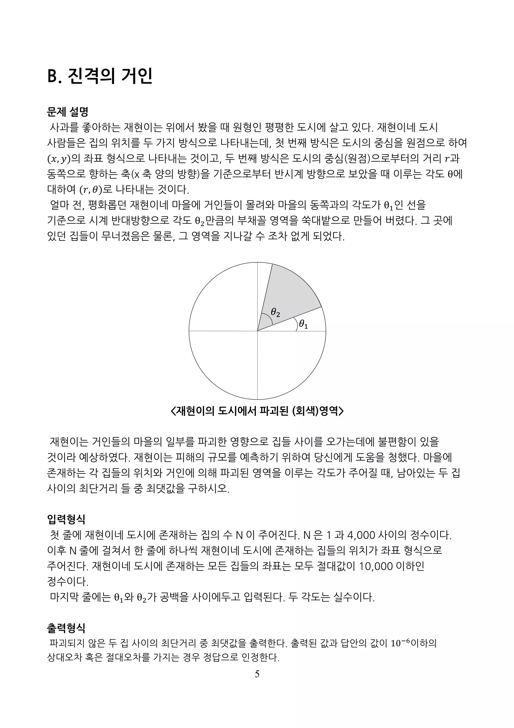 5
B. 진격의 거인
문제 설명
사과를 좋아하는 재현이는 위에서 봤을 때 원형인 평평한 도시에 살고 있다. 재현이네 도시
사람들은 집의 위치를 두 가지 방식으로 나타내는데, 첫 번째 방식은 도시의 중심을 원점으로 하여
(𝑥, 𝑦)의 좌표 형식으로 나타내는 것이고, 두 번째 방식은 도시의 중심(원점)으로부터의 거리 𝑟과
동쪽으로 향하는 축(x 축 양의 방향)을 기준으로부터 반시계 방향으로 보았을 때 이루는 각도 θ에
대하여 (𝑟, 𝜃)로 나타내는 것이다.
얼마 전, 평화롭던 재현이네 마을에 거인들이 몰려와 마을의 동쪽과의 각도가 θ)인 선을
기준으로 시계 반대방향으로 각도 θ*만큼의 부채꼴 영역을 쑥대밭으로 만들어 버렸다. 그 곳에
있던 집들이 무너졌음은 물론, 그 영역을 지나갈 수 조차 없게 되었다.
<재현이의 도시에서 파괴된 (회색)영역>
재현이는 거인들의 마을의 일부를 파괴한 영향으로 집들 사이를 오가는데에 불편함이 있을
것이라 예상하였다. 재현이는 피해의 규모를 예측하기 위하여 당신에게 도움을 청했다. 마을에
존재하는 각 집들의 위치와 거인에 의해 파괴된 영역을 이루는 각도가 주어질 때, 남아있는 두 집
사이의 최단거리 들 중 최댓값을 구하시오.
입력형식
첫 줄에 재현이네 도시에 존재하는 집의 수 N 이 주어진다. N 은 1 과 4,000 사이의 정수이다.
이후 N 줄에 걸쳐서 한 줄에 하나씩 재현이네 도시에 존재하는 집들의 위치가 좌표 형식으로
주어진다. 재현이네 도시에 존재하는 모든 집들의 좌표는 모두 절대값이 10,000 이하인
정수이다.
마지막 줄에는 θ)와 θ*가 공백을 사이에두고 입력된다. 두 각도는 0 과 360 사이의 정수이다.
출력형식
파괴되지 않은 두 집 사이의 최단거리 중 최댓값을 출력한다. 출력된 값과 답안의 값이 10-.
이하의
상대오차 혹은 절대오차를 가지는 경우 정답으로 인정한다.
 