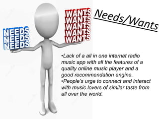 •Lack of a all in one internet radio
music app with all the features of a
quality online music player and a
good recommendation engine.
•People’s urge to connect and interact
with music lovers of similar taste from
all over the world.
 
