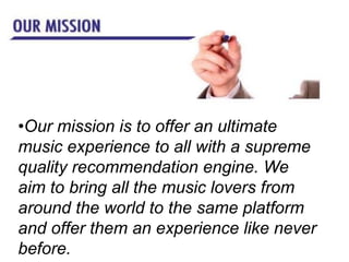 •Our mission is to offer an ultimate
music experience to all with a supreme
quality recommendation engine. We
aim to bring all the music lovers from
around the world to the same platform
and offer them an experience like never
before.
 