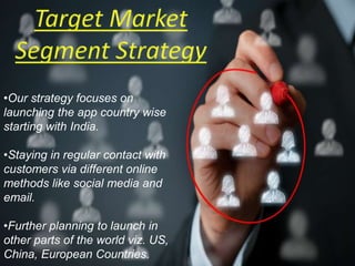•Our strategy focuses on
launching the app country wise
starting with India.
•Staying in regular contact with
customers via different online
methods like social media and
email.
•Further planning to launch in
other parts of the world viz. US,
China, European Countries.
 