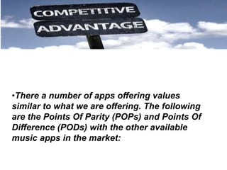 •There a number of apps offering values
similar to what we are offering. The following
are the Points Of Parity (POPs) and Points Of
Difference (PODs) with the other available
music apps in the market:
 