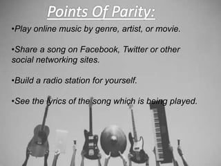 •Play online music by genre, artist, or movie.
•Share a song on Facebook, Twitter or other
social networking sites.
•Build a radio station for yourself.
•See the lyrics of the song which is being played.
 