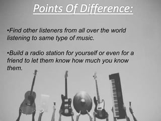 •Find other listeners from all over the world
listening to same type of music.
•Build a radio station for yourself or even for a
friend to let them know how much you know
them.
 