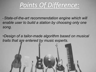 • State-of-the-art recommendation engine which will
enable user to build a station by choosing only one
song.
•Design of a tailor-made algorithm based on musical
traits that are entered by music experts.
 