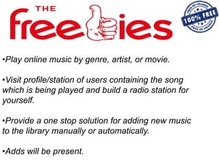 •Play online music by genre, artist, or movie.
•Visit profile/station of users containing the song
which is being played and build a radio station for
yourself.
•Provide a one stop solution for adding new music
to the library manually or automatically.
•Adds will be present.
 
