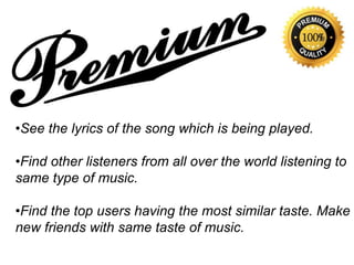 •See the lyrics of the song which is being played.
•Find other listeners from all over the world listening to
same type of music.
•Find the top users having the most similar taste. Make
new friends with same taste of music.
 
