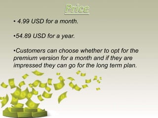 • 4.99 USD for a month.
•54.89 USD for a year.
•Customers can choose whether to opt for the
premium version for a month and if they are
impressed they can go for the long term plan.
 