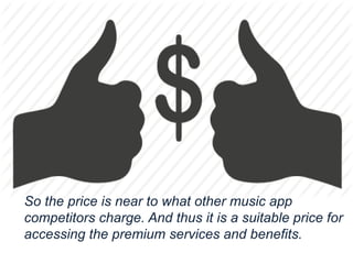 So the price is near to what other music app
competitors charge. And thus it is a suitable price for
accessing the premium services and benefits.
 