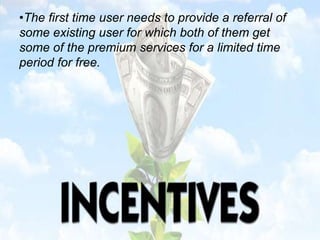 •The first time user needs to provide a referral of
some existing user for which both of them get
some of the premium services for a limited time
period for free.
 