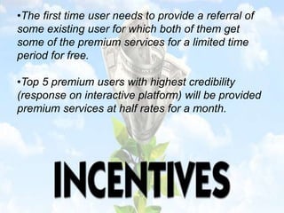 •The first time user needs to provide a referral of
some existing user for which both of them get
some of the premium services for a limited time
period for free.
•Top 5 premium users with highest credibility
(response on interactive platform) will be provided
premium services at half rates for a month.
 