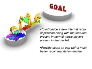 •To introduce a new internet radio
application along with the features
present in normal music players
present in the market.
•Provide users an app with a much
better recommendation engine.
 