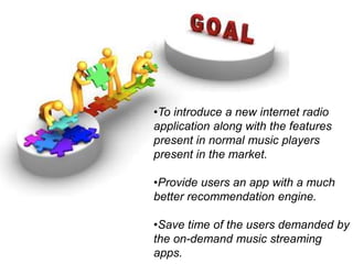•To introduce a new internet radio
application along with the features
present in normal music players
present in the market.
•Provide users an app with a much
better recommendation engine.
•Save time of the users demanded by
the on-demand music streaming
apps.
 