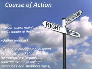 •Target users mainly in the
social media at the initial stage.
•Gather feedback.
•Extend to other potential users
by specific marketing strategy
for youngsters (organizing
relevant events at college
campuses and shopping malls).
 