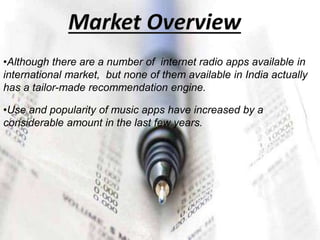 •Although there are a number of internet radio apps available in
international market, but none of them available in India actually
has a tailor-made recommendation engine.
•Use and popularity of music apps have increased by a
considerable amount in the last few years.
 