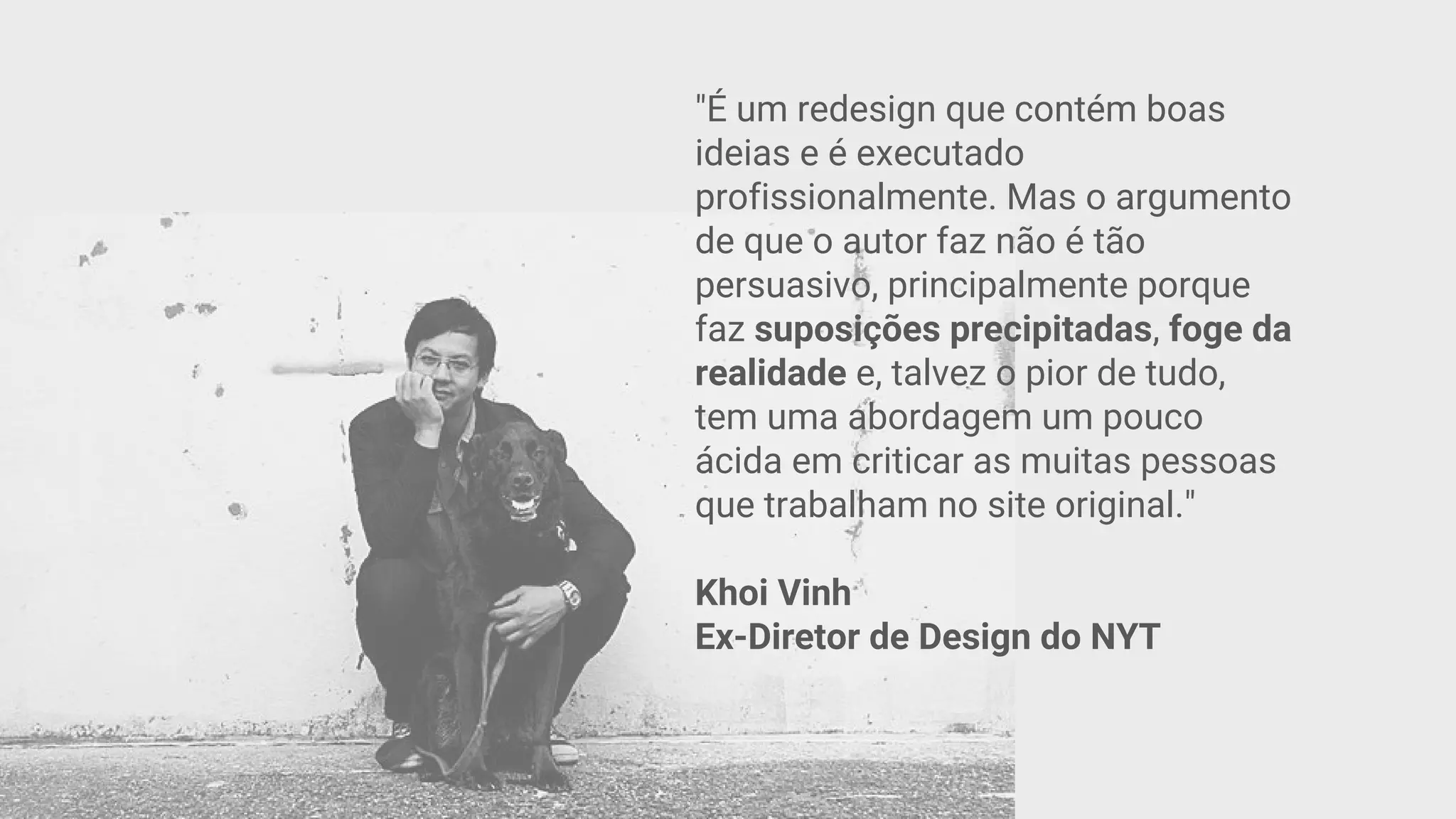 "É um redesign que contém boas
ideias e é executado
profissionalmente. Mas o argumento
de que o autor faz não é tão
persuasivo, principalmente porque
faz suposições precipitadas, foge da
realidade e, talvez o pior de tudo,
tem uma abordagem um pouco
ácida em criticar as muitas pessoas
que trabalham no site original."
Khoi Vinh
Ex-Diretor de Design do NYT
 