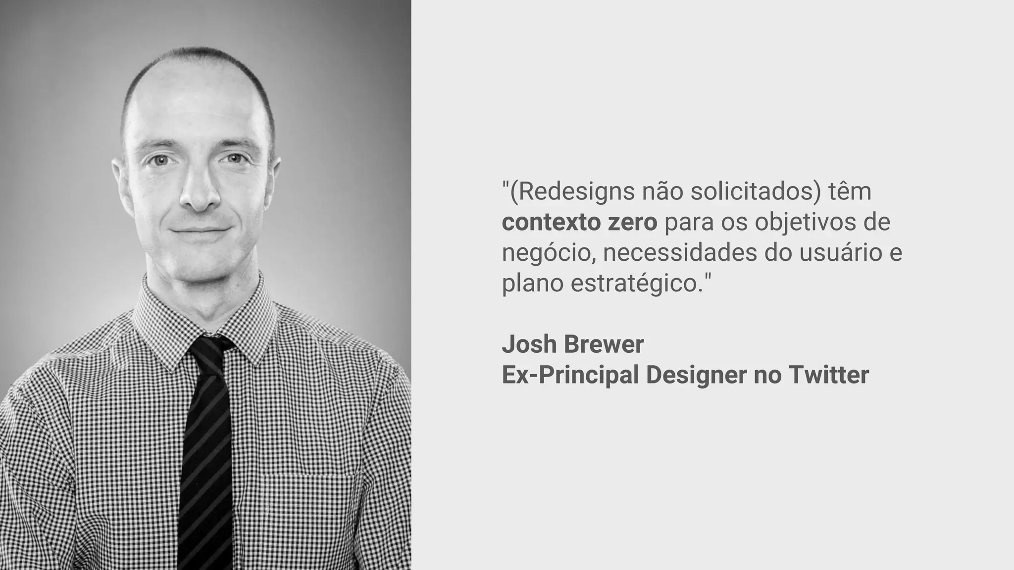 "(Redesigns não solicitados) têm
contexto zero para os objetivos de
negócio, necessidades do usuário e
plano estratégico."
Josh Brewer
Ex-Principal Designer no Twitter
 