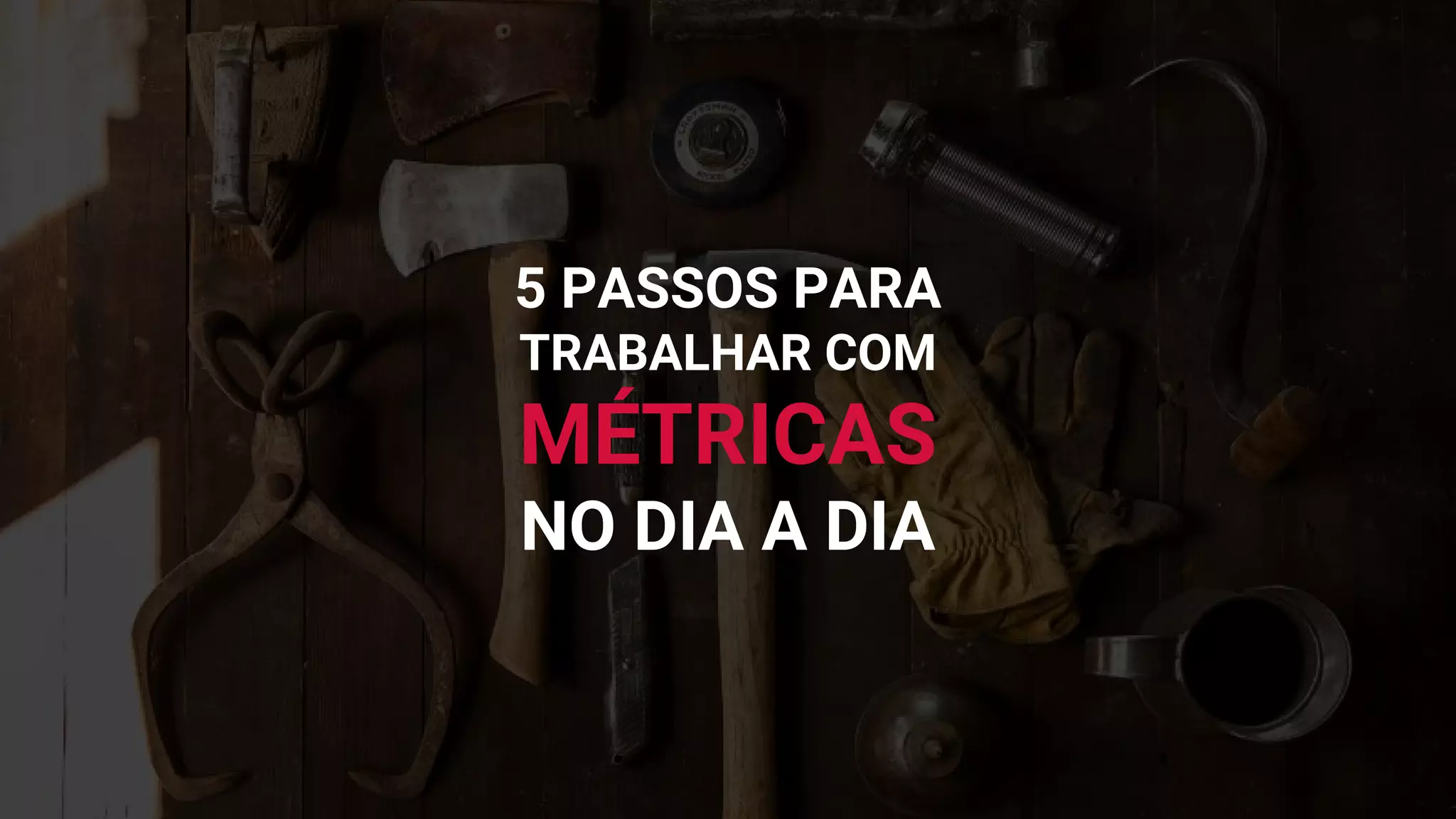5 PASSOS PARA
TRABALHAR COM
MÉTRICAS
NO DIA A DIA
 