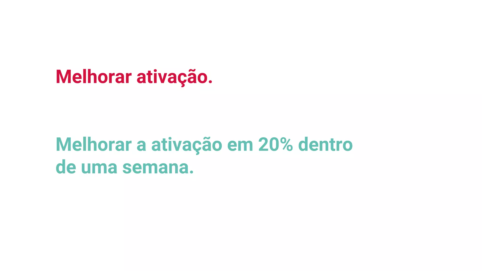 Melhorar ativação.
Melhorar a ativação em 20% dentro
de uma semana.
 