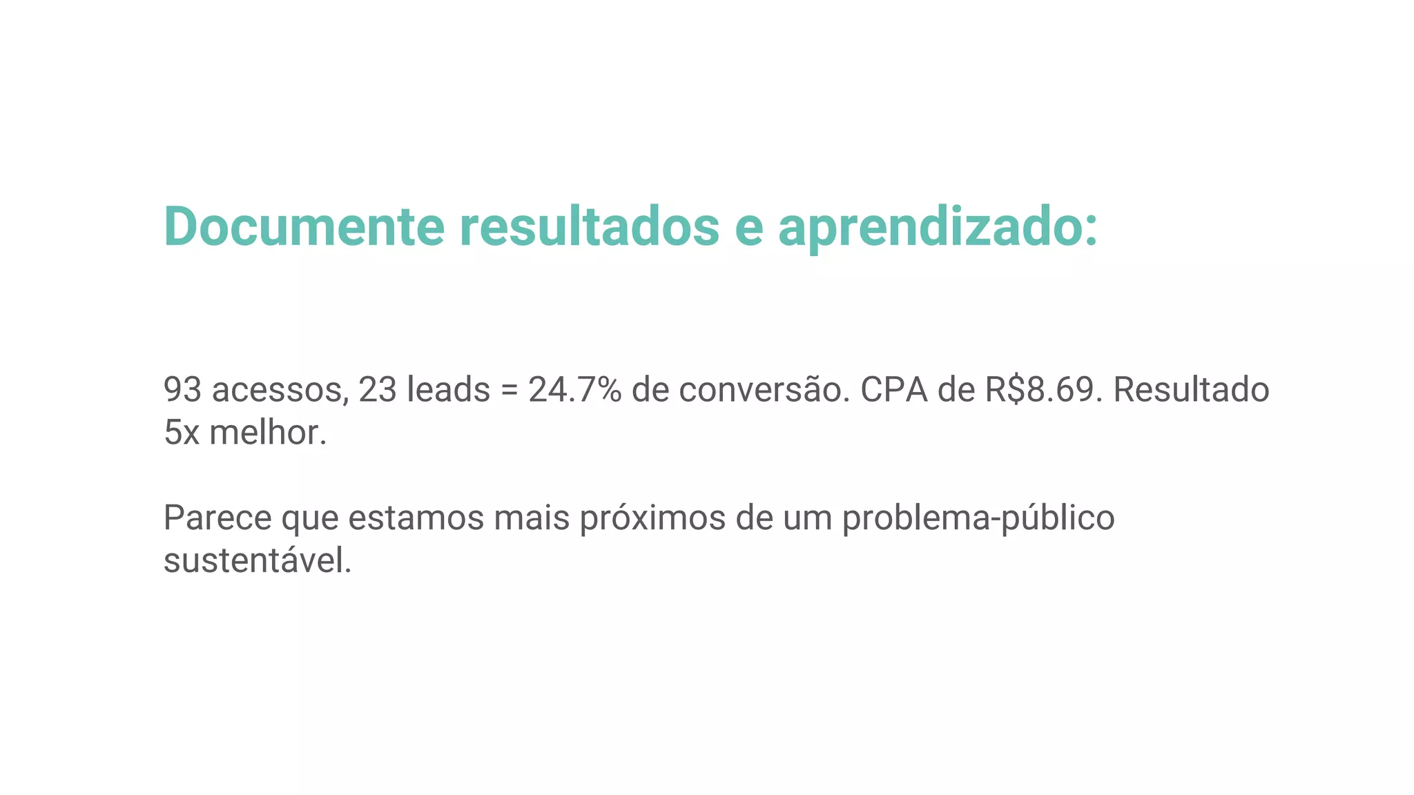 Documente resultados e aprendizado:
93 acessos, 23 leads = 24.7% de conversão. CPA de R$8.69. Resultado
5x melhor.
Parece que estamos mais próximos de um problema-público
sustentável.
 