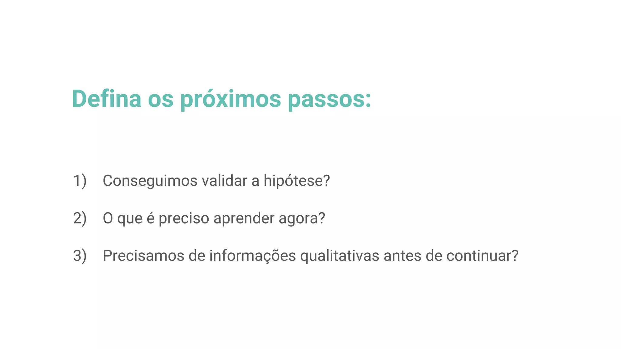 Defina os próximos passos:
1) Conseguimos validar a hipótese?
2) O que é preciso aprender agora?
3) Precisamos de informações qualitativas antes de continuar?
 