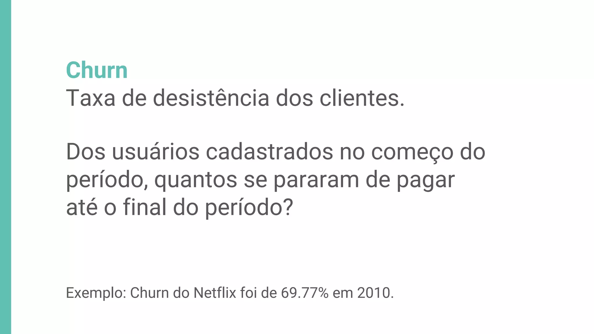 Churn
Taxa de desistência dos clientes.
Dos usuários cadastrados no começo do
período, quantos se pararam de pagar
até o final do período?
Exemplo: Churn do Netflix foi de 69.77% em 2010.
 