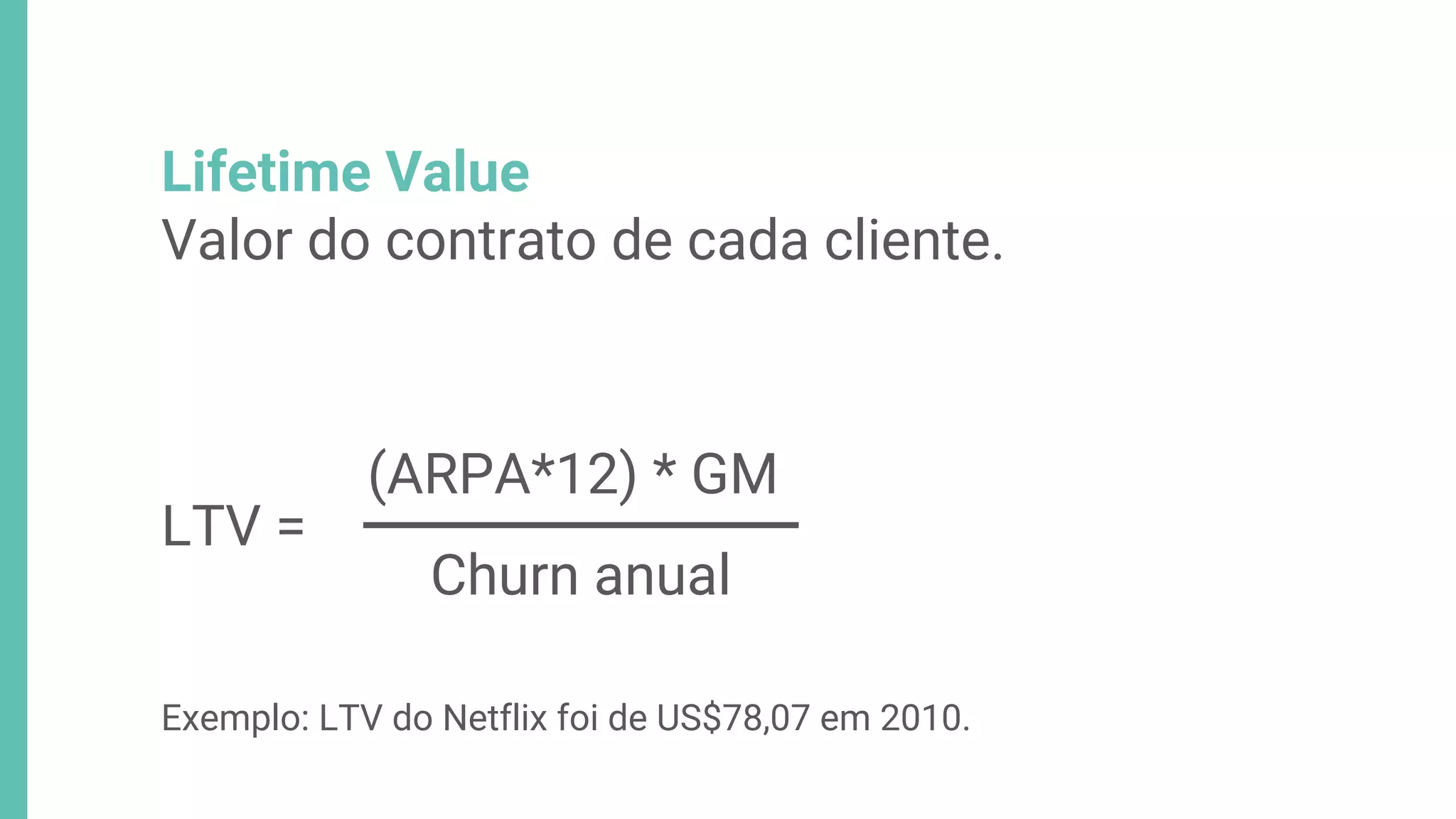 Lifetime Value
Valor do contrato de cada cliente.
(ARPA*12) * GM
Churn anual
LTV =
Exemplo: LTV do Netflix foi de US$78,07 em 2010.
 