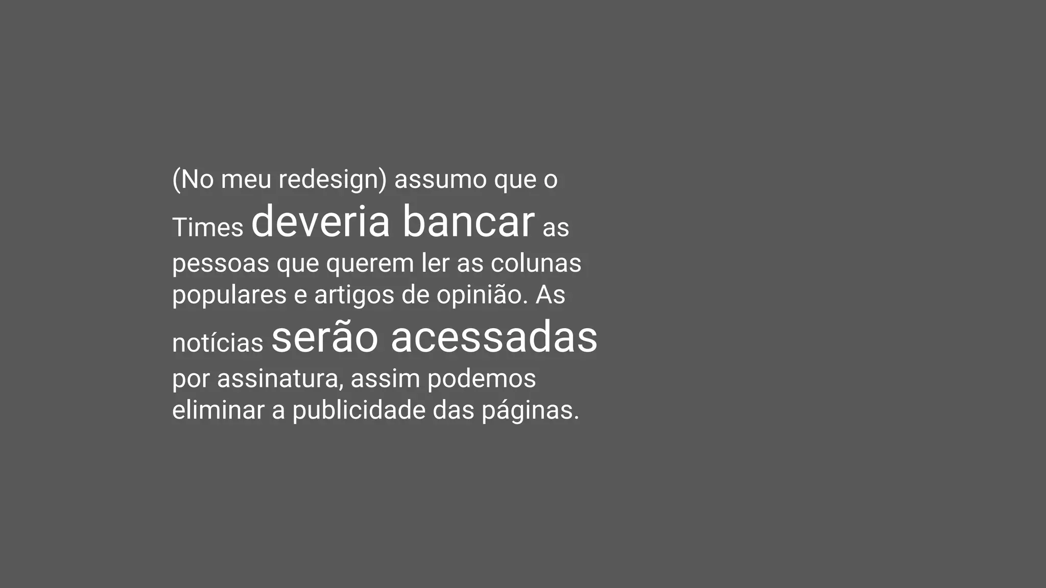 (No meu redesign) assumo que o
Times deveria bancar as
pessoas que querem ler as colunas
populares e artigos de opinião. As
notícias serão acessadas
por assinatura, assim podemos
eliminar a publicidade das páginas.
 