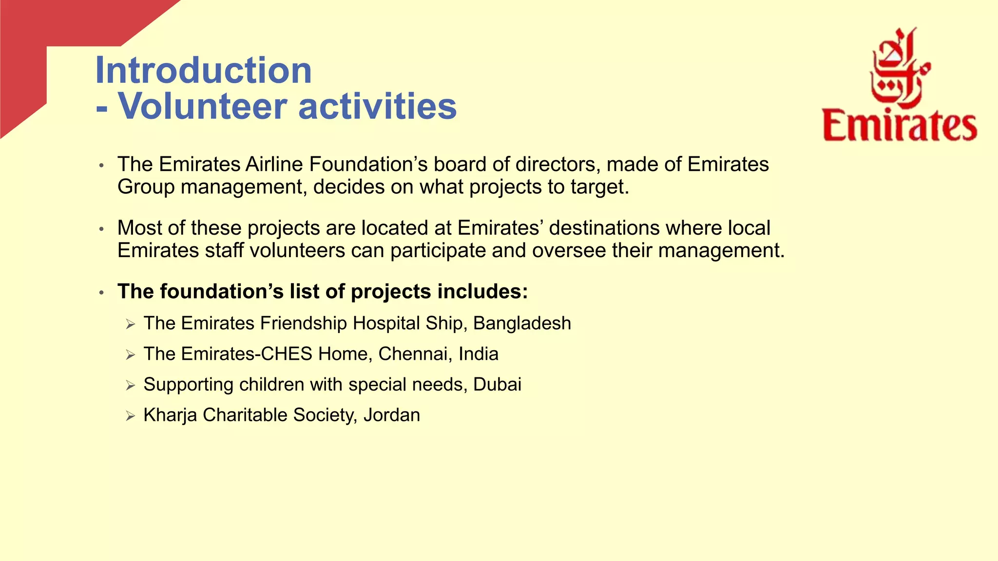 • The Emirates Airline Foundation’s board of directors, made of Emirates
Group management, decides on what projects to target.
• Most of these projects are located at Emirates’ destinations where local
Emirates staff volunteers can participate and oversee their management.
• The foundation’s list of projects includes:
 The Emirates Friendship Hospital Ship, Bangladesh
 The Emirates-CHES Home, Chennai, India
 Supporting children with special needs, Dubai
 Kharja Charitable Society, Jordan
Introduction
- Volunteer activities
 