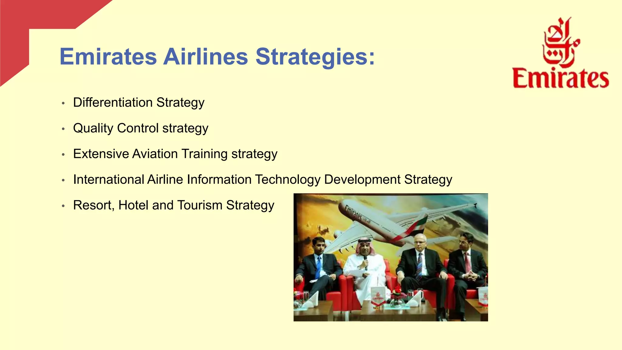 • Differentiation Strategy
• Quality Control strategy
• Extensive Aviation Training strategy
• International Airline Information Technology Development Strategy
• Resort, Hotel and Tourism Strategy
Emirates Airlines Strategies:
 