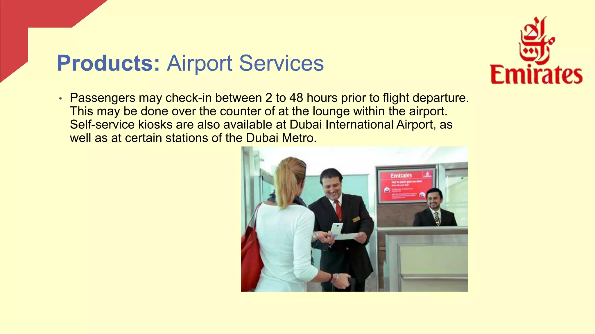 • Passengers may check-in between 2 to 48 hours prior to flight departure.
This may be done over the counter of at the lounge within the airport.
Self-service kiosks are also available at Dubai International Airport, as
well as at certain stations of the Dubai Metro.
Products: Airport Services
 
