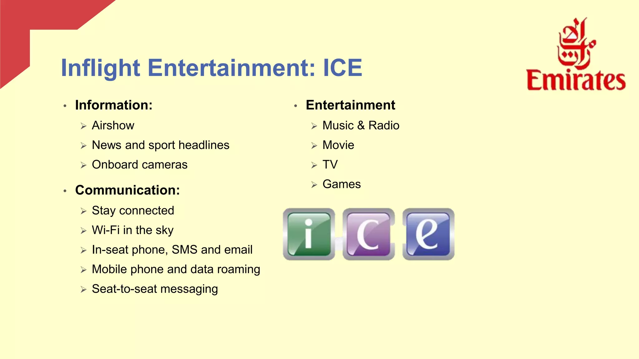 • Entertainment
 Music & Radio
 Movie
 TV
 Games
• Information:
 Airshow
 News and sport headlines
 Onboard cameras
• Communication:
 Stay connected
 Wi-Fi in the sky
 In-seat phone, SMS and email
 Mobile phone and data roaming
 Seat-to-seat messaging
Inflight Entertainment: ICE
 