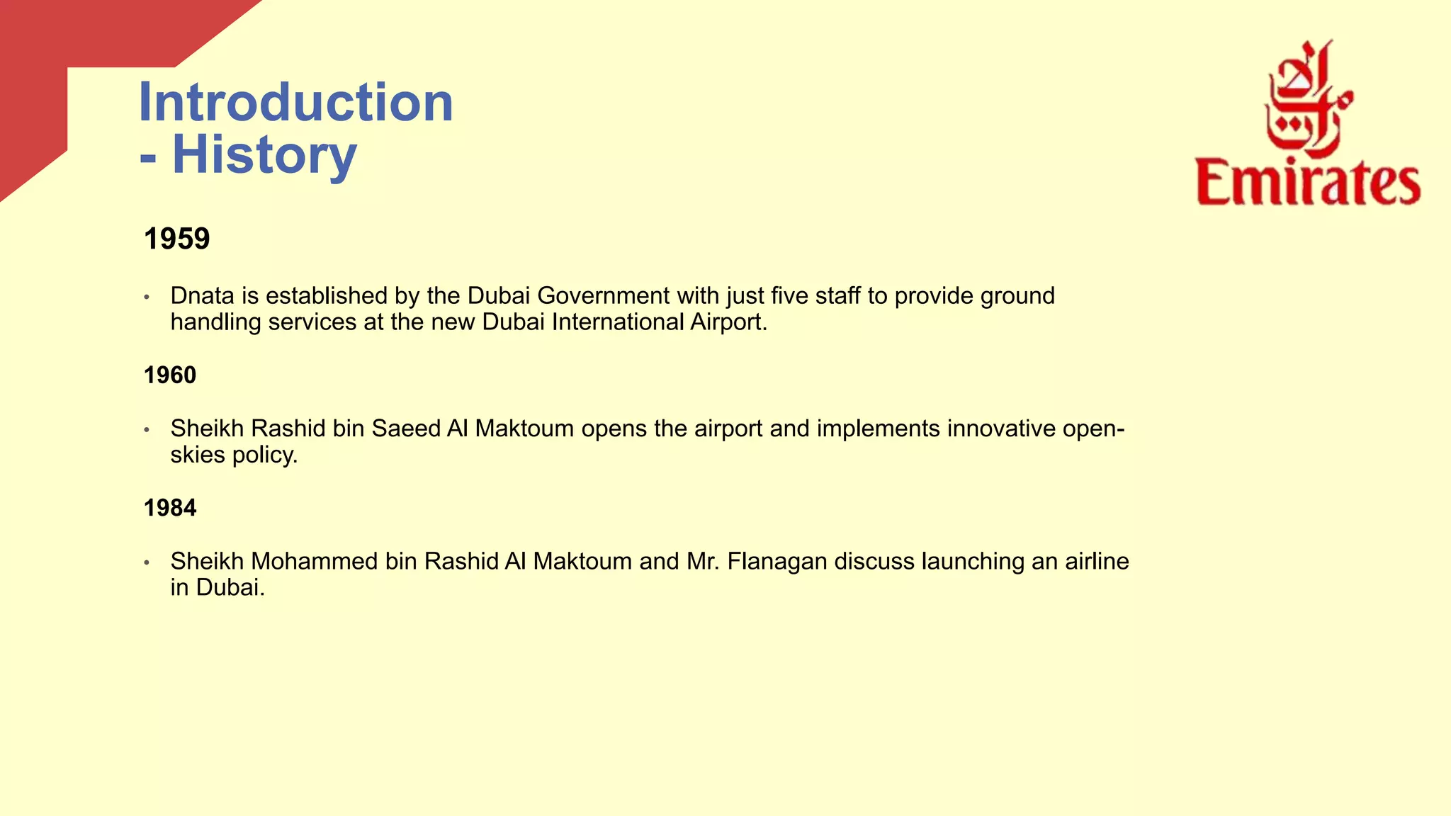 1959
• Dnata is established by the Dubai Government with just five staff to provide ground
handling services at the new Dubai International Airport.
1960
• Sheikh Rashid bin Saeed Al Maktoum opens the airport and implements innovative open-
skies policy.
1984
• Sheikh Mohammed bin Rashid Al Maktoum and Mr. Flanagan discuss launching an airline
in Dubai.
Introduction
- History
 