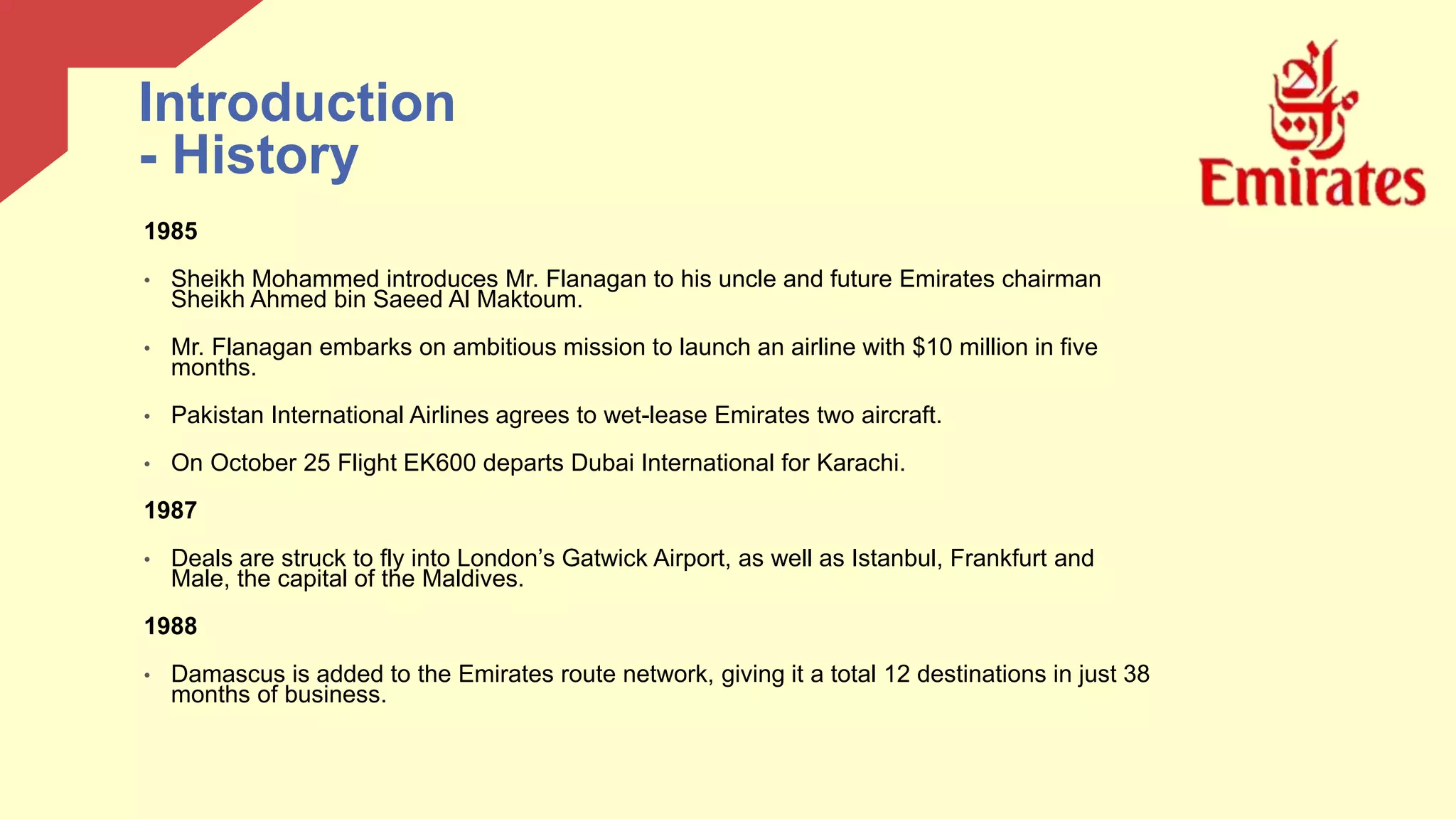 1985
• Sheikh Mohammed introduces Mr. Flanagan to his uncle and future Emirates chairman
Sheikh Ahmed bin Saeed Al Maktoum.
• Mr. Flanagan embarks on ambitious mission to launch an airline with $10 million in five
months.
• Pakistan International Airlines agrees to wet-lease Emirates two aircraft.
• On October 25 Flight EK600 departs Dubai International for Karachi.
1987
• Deals are struck to fly into London’s Gatwick Airport, as well as Istanbul, Frankfurt and
Male, the capital of the Maldives.
1988
• Damascus is added to the Emirates route network, giving it a total 12 destinations in just 38
months of business.
Introduction
- History
 