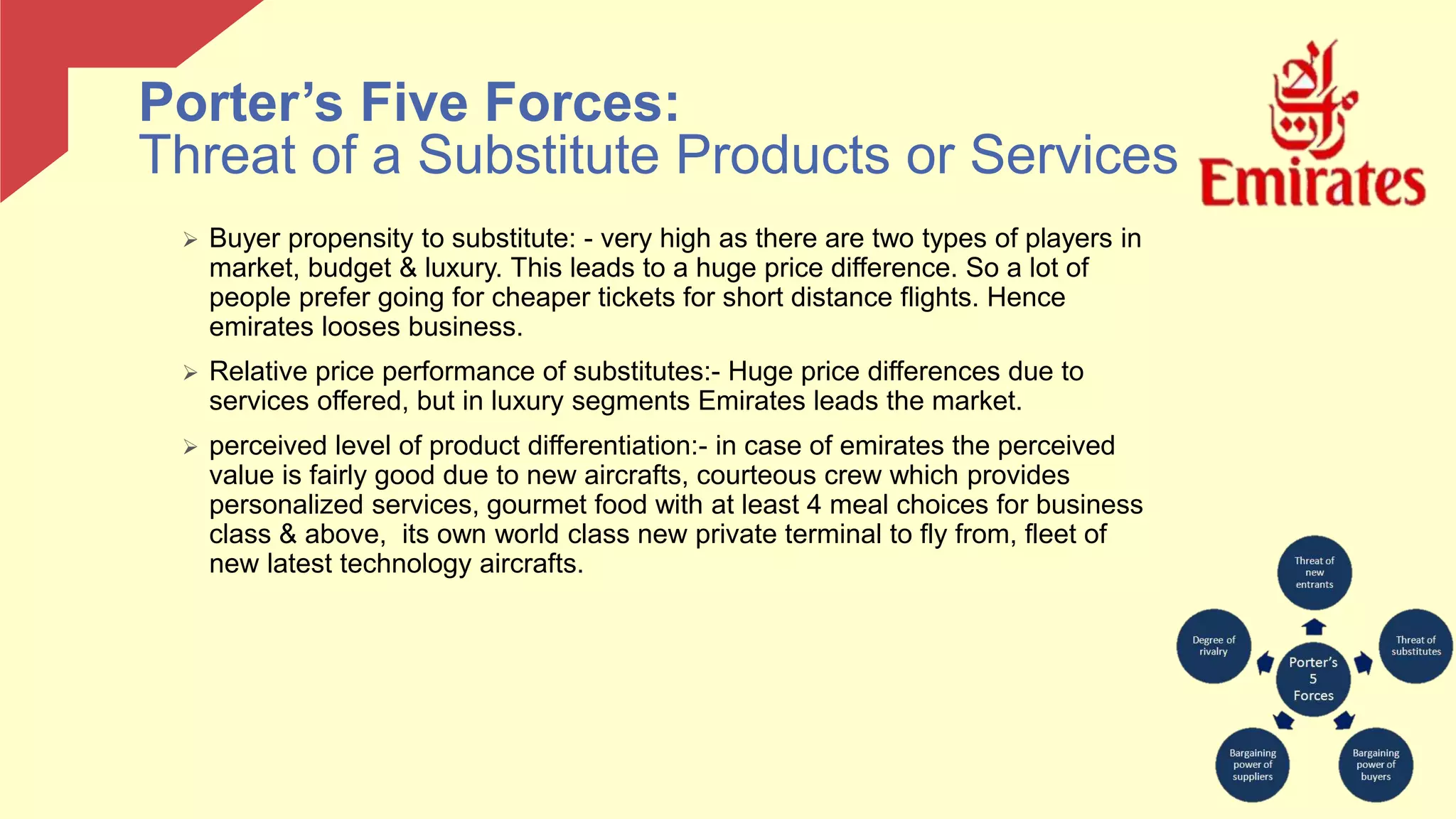  Buyer propensity to substitute: - very high as there are two types of players in
market, budget & luxury. This leads to a huge price difference. So a lot of
people prefer going for cheaper tickets for short distance flights. Hence
emirates looses business.
 Relative price performance of substitutes:- Huge price differences due to
services offered, but in luxury segments Emirates leads the market.
 perceived level of product differentiation:- in case of emirates the perceived
value is fairly good due to new aircrafts, courteous crew which provides
personalized services, gourmet food with at least 4 meal choices for business
class & above, its own world class new private terminal to fly from, fleet of
new latest technology aircrafts.
Porter’s Five Forces:
Threat of a Substitute Products or Services
 