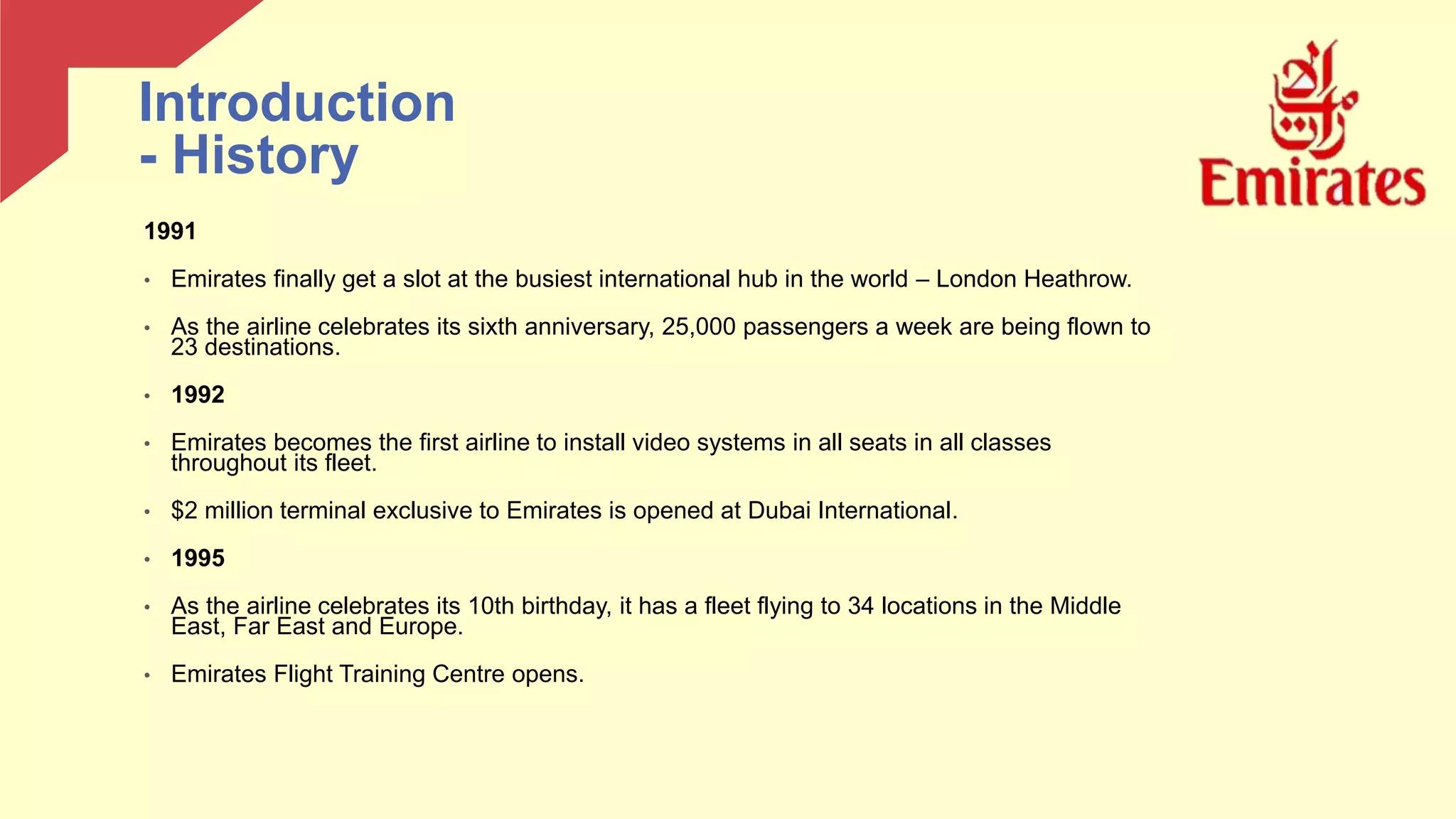 1991
• Emirates finally get a slot at the busiest international hub in the world – London Heathrow.
• As the airline celebrates its sixth anniversary, 25,000 passengers a week are being flown to
23 destinations.
• 1992
• Emirates becomes the first airline to install video systems in all seats in all classes
throughout its fleet.
• $2 million terminal exclusive to Emirates is opened at Dubai International.
• 1995
• As the airline celebrates its 10th birthday, it has a fleet flying to 34 locations in the Middle
East, Far East and Europe.
• Emirates Flight Training Centre opens.
Introduction
- History
 