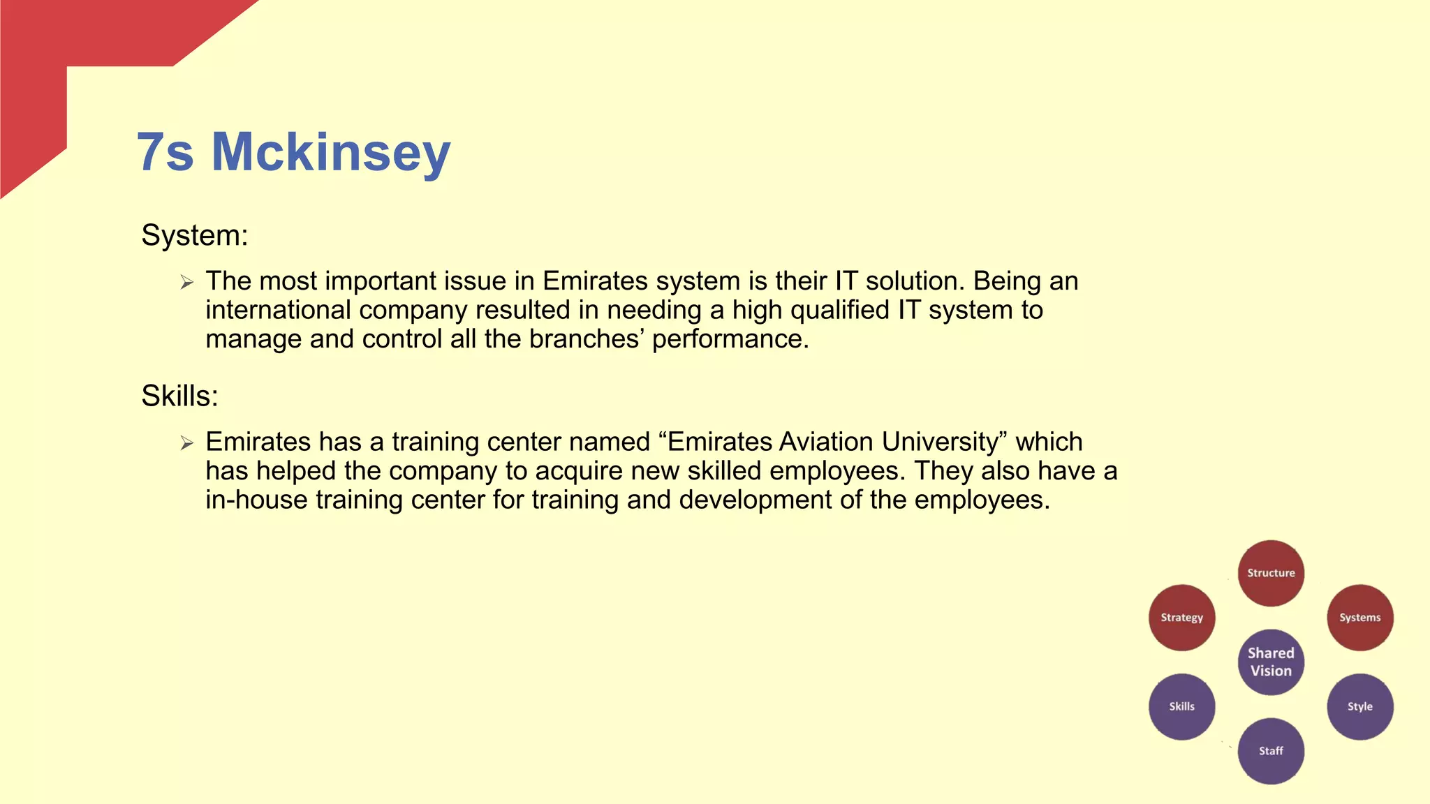 7s Mckinsey
System:
 The most important issue in Emirates system is their IT solution. Being an
international company resulted in needing a high qualified IT system to
manage and control all the branches’ performance.
Skills:
 Emirates has a training center named “Emirates Aviation University” which
has helped the company to acquire new skilled employees. They also have a
in-house training center for training and development of the employees.
 
