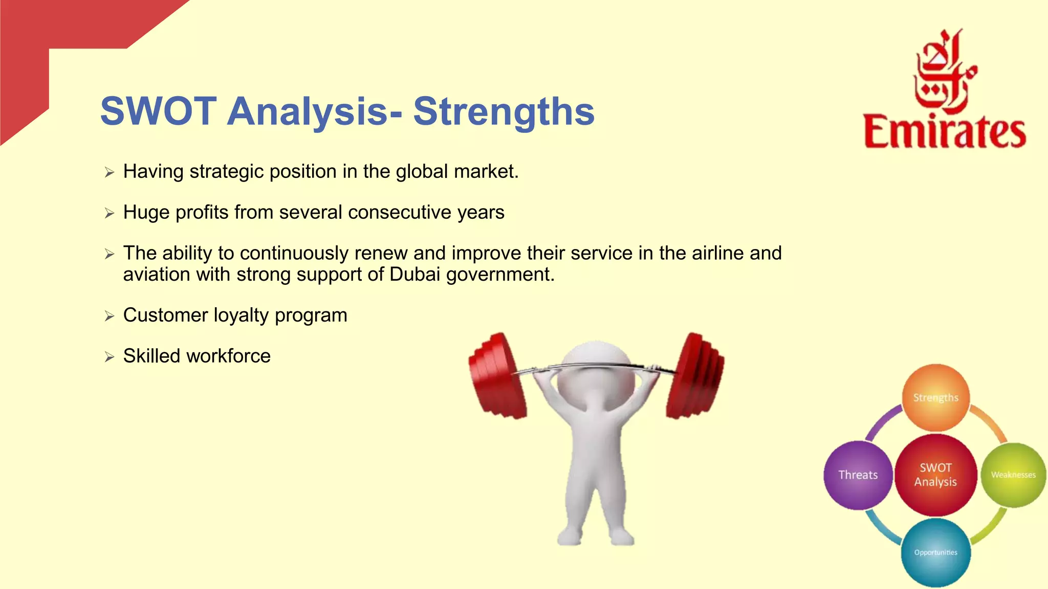 SWOT Analysis- Strengths
 Having strategic position in the global market.
 Huge profits from several consecutive years
 The ability to continuously renew and improve their service in the airline and
aviation with strong support of Dubai government.
 Customer loyalty program
 Skilled workforce
 