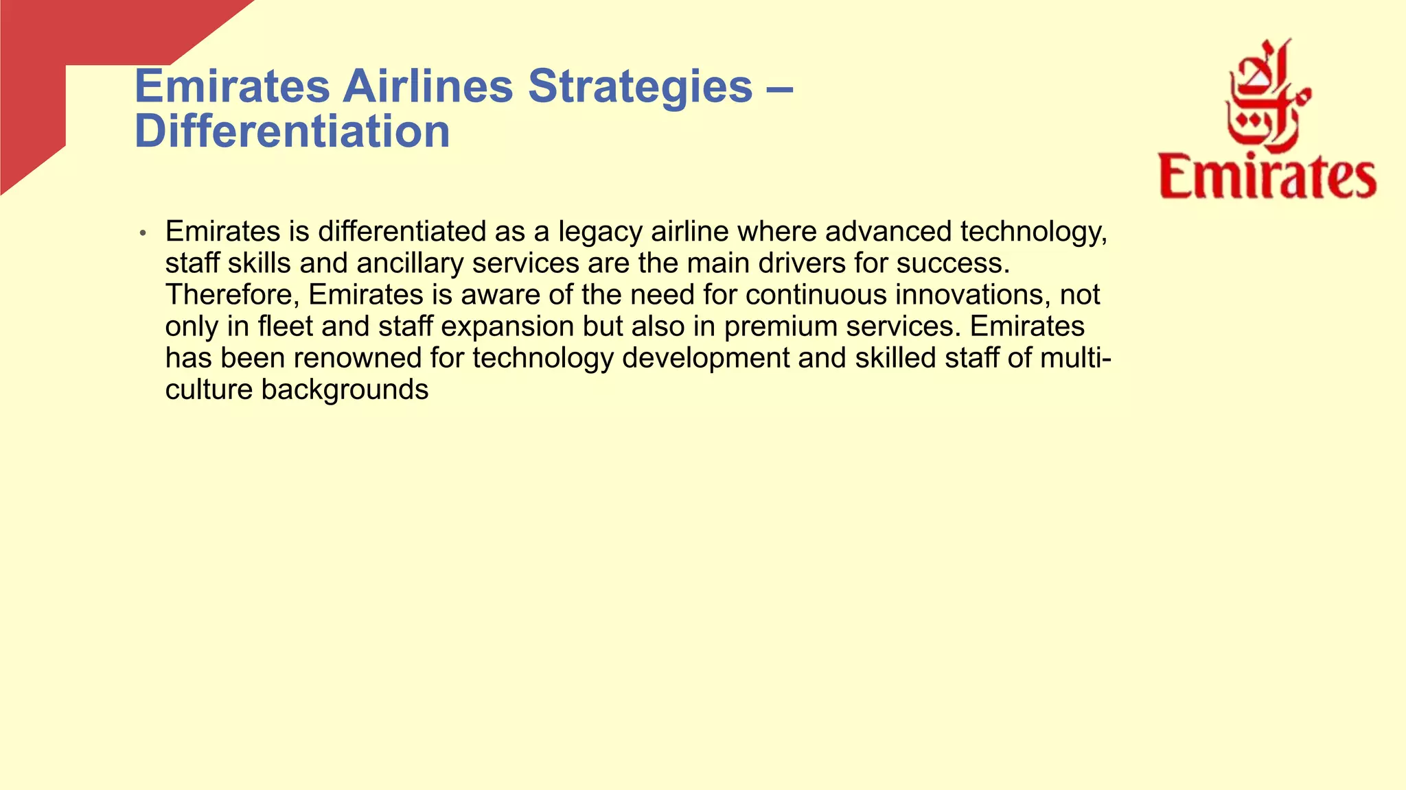 • Emirates is differentiated as a legacy airline where advanced technology,
staff skills and ancillary services are the main drivers for success.
Therefore, Emirates is aware of the need for continuous innovations, not
only in fleet and staff expansion but also in premium services. Emirates
has been renowned for technology development and skilled staff of multi-
culture backgrounds
Emirates Airlines Strategies –
Differentiation
 