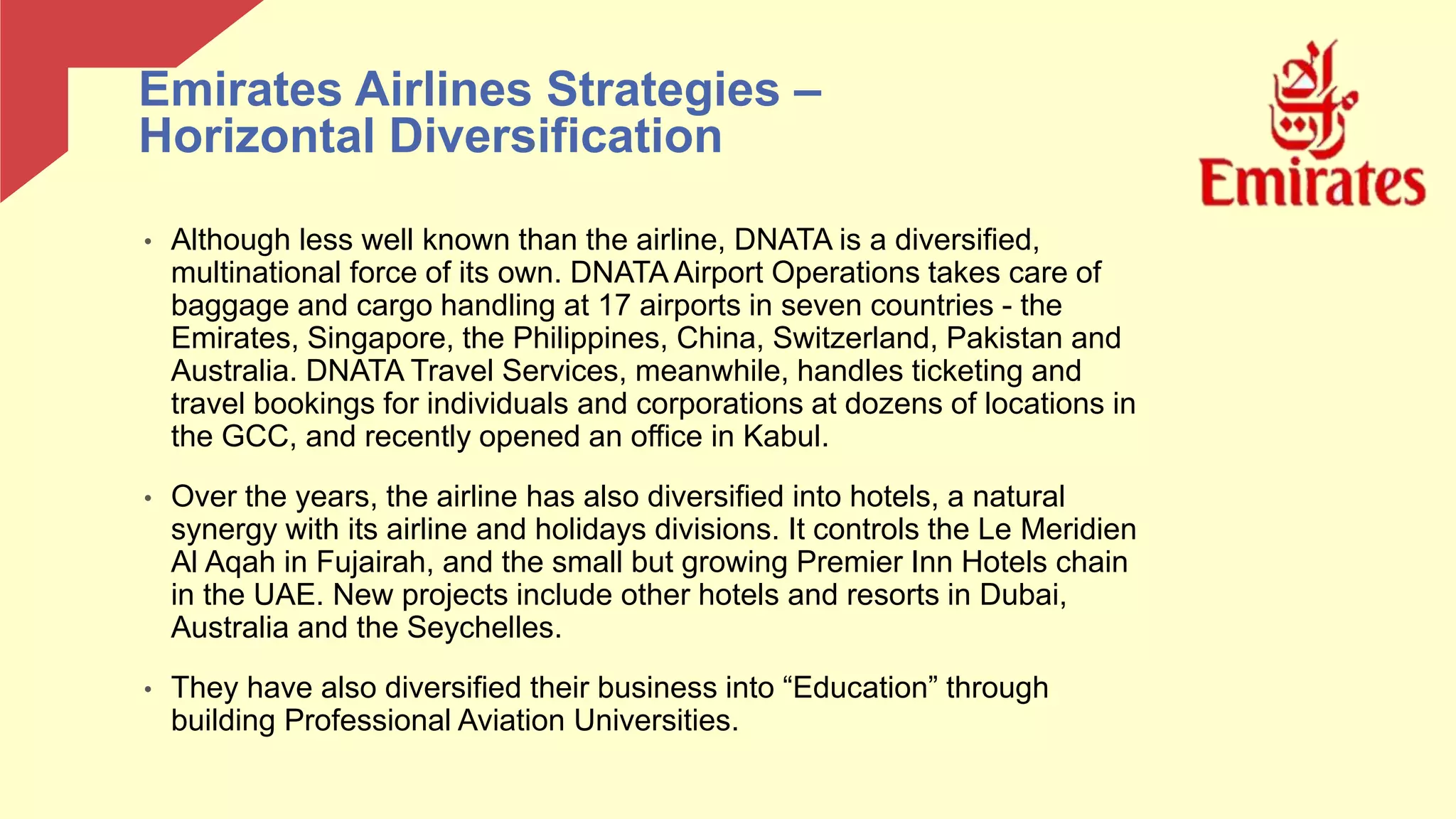• Although less well known than the airline, DNATA is a diversified,
multinational force of its own. DNATA Airport Operations takes care of
baggage and cargo handling at 17 airports in seven countries - the
Emirates, Singapore, the Philippines, China, Switzerland, Pakistan and
Australia. DNATA Travel Services, meanwhile, handles ticketing and
travel bookings for individuals and corporations at dozens of locations in
the GCC, and recently opened an office in Kabul.
• Over the years, the airline has also diversified into hotels, a natural
synergy with its airline and holidays divisions. It controls the Le Meridien
Al Aqah in Fujairah, and the small but growing Premier Inn Hotels chain
in the UAE. New projects include other hotels and resorts in Dubai,
Australia and the Seychelles.
• They have also diversified their business into “Education” through
building Professional Aviation Universities.
Emirates Airlines Strategies –
Horizontal Diversification
 