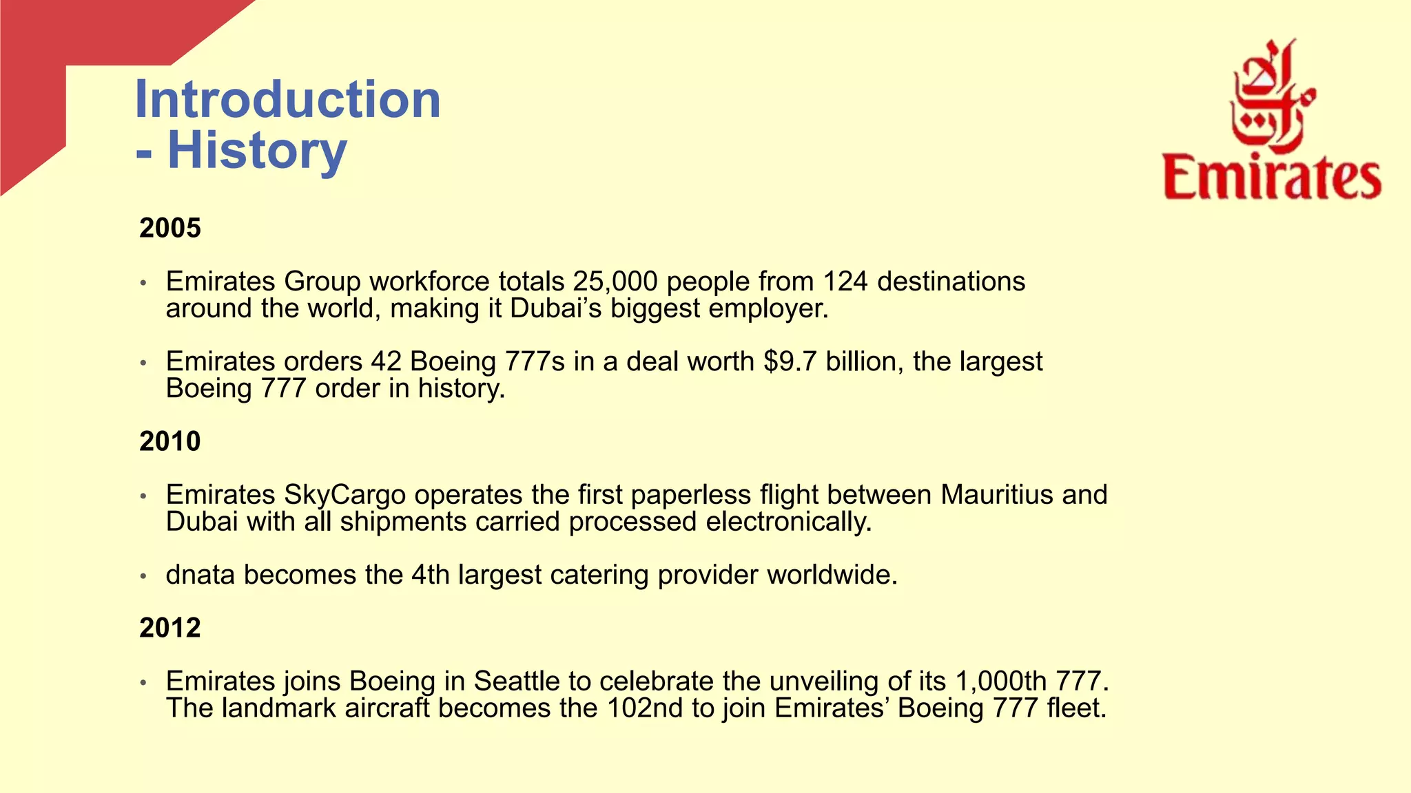 2005
• Emirates Group workforce totals 25,000 people from 124 destinations
around the world, making it Dubai’s biggest employer.
• Emirates orders 42 Boeing 777s in a deal worth $9.7 billion, the largest
Boeing 777 order in history.
2010
• Emirates SkyCargo operates the first paperless flight between Mauritius and
Dubai with all shipments carried processed electronically.
• dnata becomes the 4th largest catering provider worldwide.
2012
• Emirates joins Boeing in Seattle to celebrate the unveiling of its 1,000th 777.
The landmark aircraft becomes the 102nd to join Emirates’ Boeing 777 fleet.
Introduction
- History
 