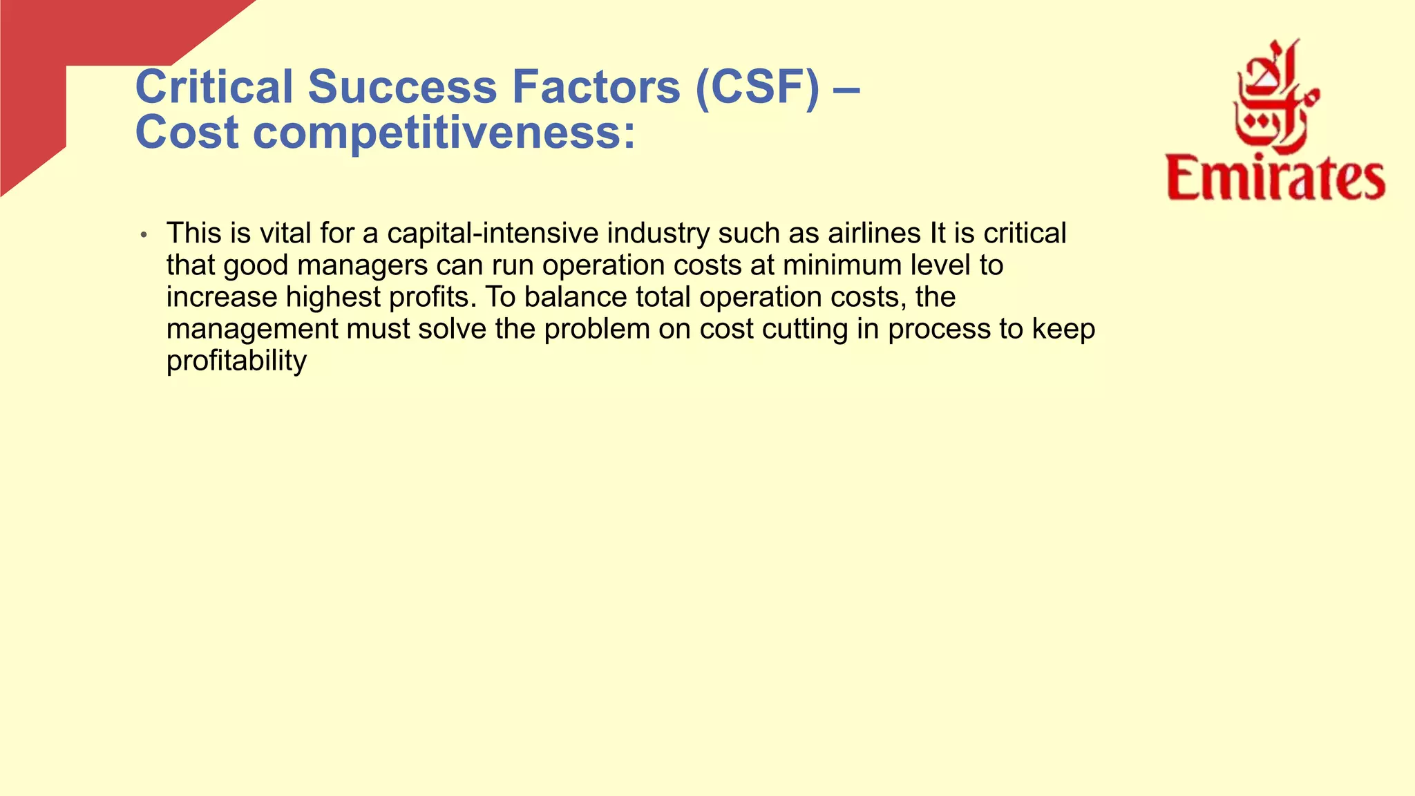 • This is vital for a capital-intensive industry such as airlines It is critical
that good managers can run operation costs at minimum level to
increase highest profits. To balance total operation costs, the
management must solve the problem on cost cutting in process to keep
profitability
Critical Success Factors (CSF) –
Cost competitiveness:
 