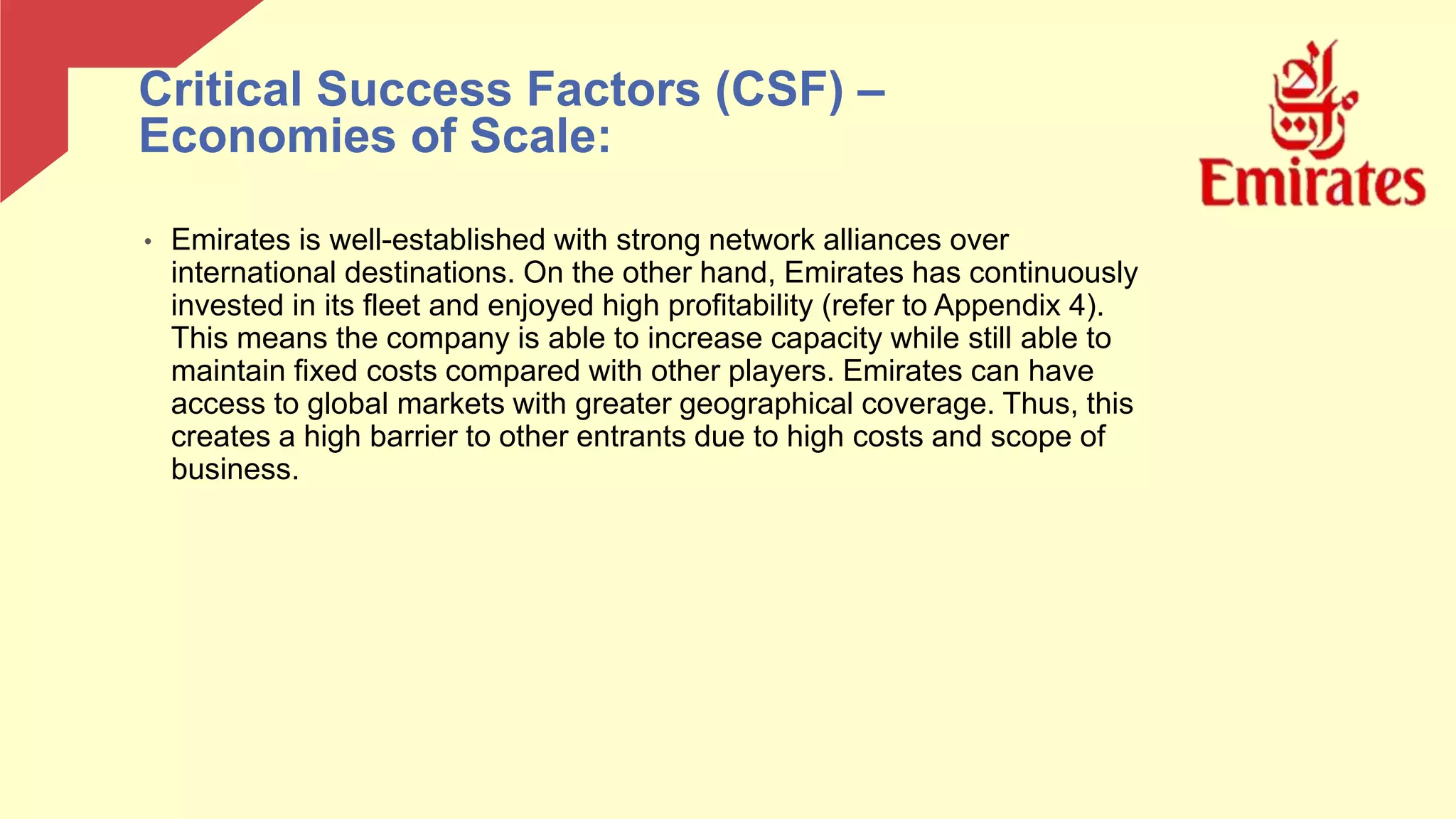 • Emirates is well-established with strong network alliances over
international destinations. On the other hand, Emirates has continuously
invested in its fleet and enjoyed high profitability (refer to Appendix 4).
This means the company is able to increase capacity while still able to
maintain fixed costs compared with other players. Emirates can have
access to global markets with greater geographical coverage. Thus, this
creates a high barrier to other entrants due to high costs and scope of
business.
Critical Success Factors (CSF) –
Economies of Scale:
 