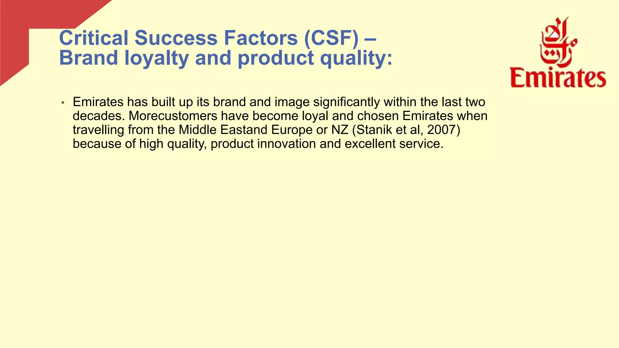 • Emirates has built up its brand and image significantly within the last two
decades. Morecustomers have become loyal and chosen Emirates when
travelling from the Middle Eastand Europe or NZ (Stanik et al, 2007)
because of high quality, product innovation and excellent service.
Critical Success Factors (CSF) –
Brand loyalty and product quality:
 