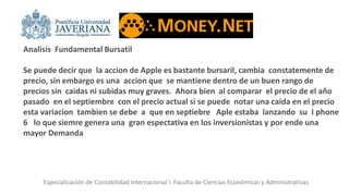 Especialización de Contabilidad Internacional I Faculta de Ciencias Económicas y Administrativas
Analisis Fundamental Bursatil
Se puede decir que la accion de Apple es bastante bursaril, cambia constatemente de
precio, sin embargo es una accion que se mantiene dentro de un buen rango de
precios sin caidas ni subidas muy graves. Ahora bien al comparar el precio de el año
pasado en el septiembre con el precio actual si se puede notar una caida en el precio
esta variacion tambien se debe a que en septiebre Aple estaba lanzando su I phone
6 lo que siemre genera una gran espectativa en los inversionistas y por ende una
mayor Demanda
 