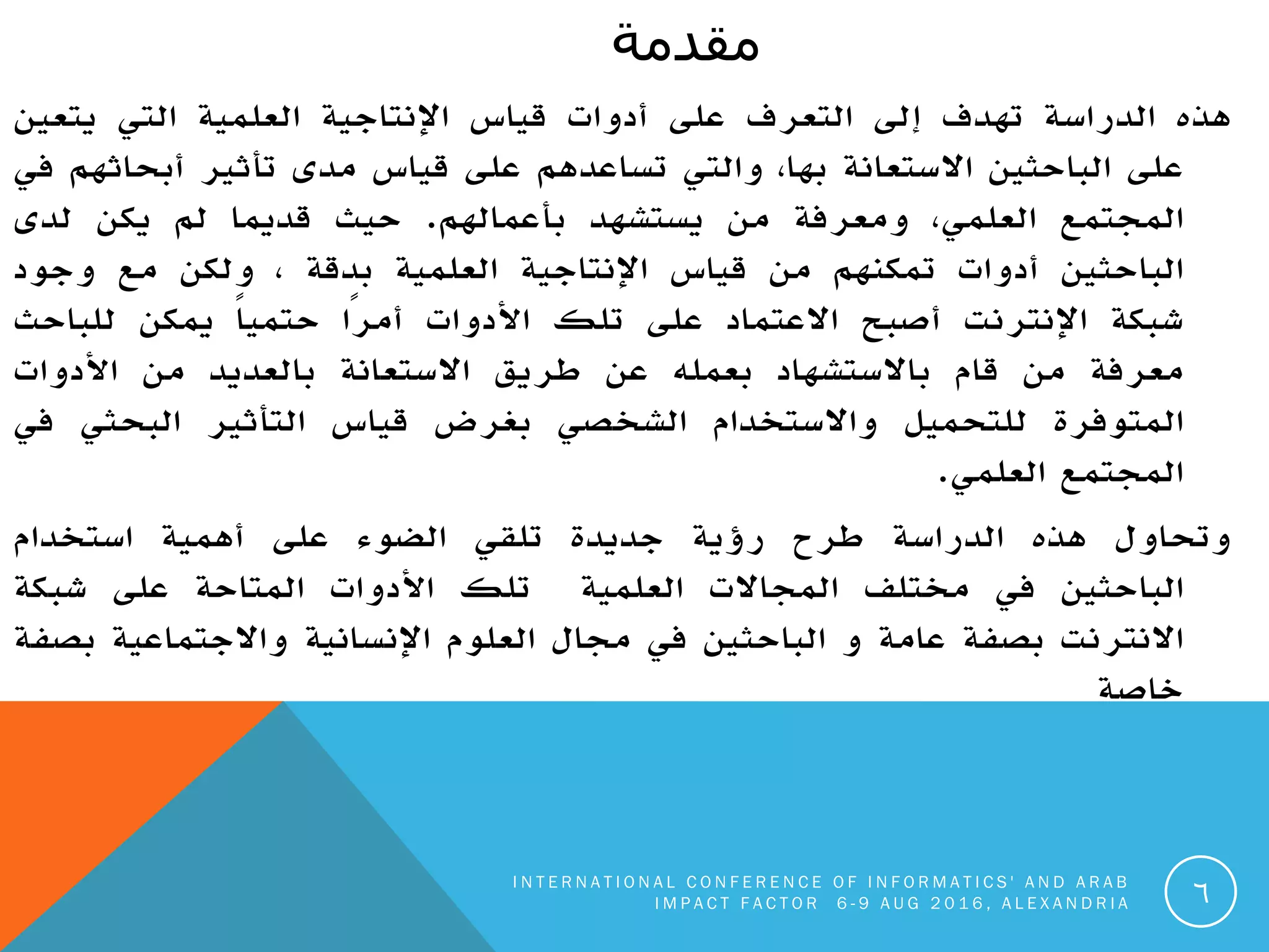 ‫يقذيت‬
‫هذه‬‫الدراسة‬‫تهدف‬‫إلى‬‫التعرف‬‫على‬‫أدوات‬‫قياس‬‫اإلنتاجية‬‫العلمية‬‫التي‬‫يتعين‬
‫على‬‫الباحثين‬‫االستعانة‬،‫بها‬‫والتي‬‫تساعدهم‬‫على‬‫قياس‬‫مدى‬‫تأثير‬‫أبحاثهم‬‫في‬
‫المجتمع‬،‫العلمي‬‫ومعرفة‬‫من‬‫يستشهد‬‫بأعمالهم‬.‫حيث‬‫قديما‬‫لم‬‫يكن‬‫لدى‬
‫الباحثين‬‫أدوات‬‫تمكنهم‬‫من‬‫قياس‬‫اإلنتاجية‬‫العلمية‬‫بدقة‬،‫ولكن‬‫مع‬‫وجود‬
‫شبكة‬‫اإلنترنت‬‫أصبح‬‫االعتماد‬‫على‬‫تلك‬‫األدوات‬‫ًا‬‫ر‬‫أم‬ً‫ا‬‫حتمي‬‫يمكن‬‫للباحث‬
‫معرفة‬‫من‬‫قام‬‫باالستشهاد‬‫بعمله‬‫عن‬‫طريق‬‫االستعانة‬‫بالعديد‬‫من‬‫األدوات‬
‫المتوفرة‬‫للتحميل‬‫واالستخدام‬‫الشخصي‬‫بغرض‬‫قياس‬‫التأثير‬‫البحثي‬‫في‬
‫المجتمع‬‫العلمي‬.
‫وتحاول‬‫هذه‬‫الدراسة‬‫طرح‬‫رؤية‬‫جديدة‬‫تلقي‬‫الضوء‬‫على‬‫أهمية‬‫استخدام‬
‫الباحثين‬‫في‬‫مختلف‬‫المجاالت‬‫العلمية‬‫تلك‬‫األدوات‬‫المتاحة‬‫على‬‫شبكة‬
‫االنترنت‬‫بصفة‬‫عامة‬‫و‬‫الباحثين‬‫في‬‫مجال‬‫العلوم‬‫اإلنسانية‬‫واالجتماعية‬‫بصفة‬
‫خاصة‬
I N T E R N A T I O N A L C O N F E R E N C E O F I N F O R M A T I C S ' A N D A R A B
I M P A C T F A C T O R 6 - 9 A U G 2 0 1 6 , A L E X A N D R I A 6
 