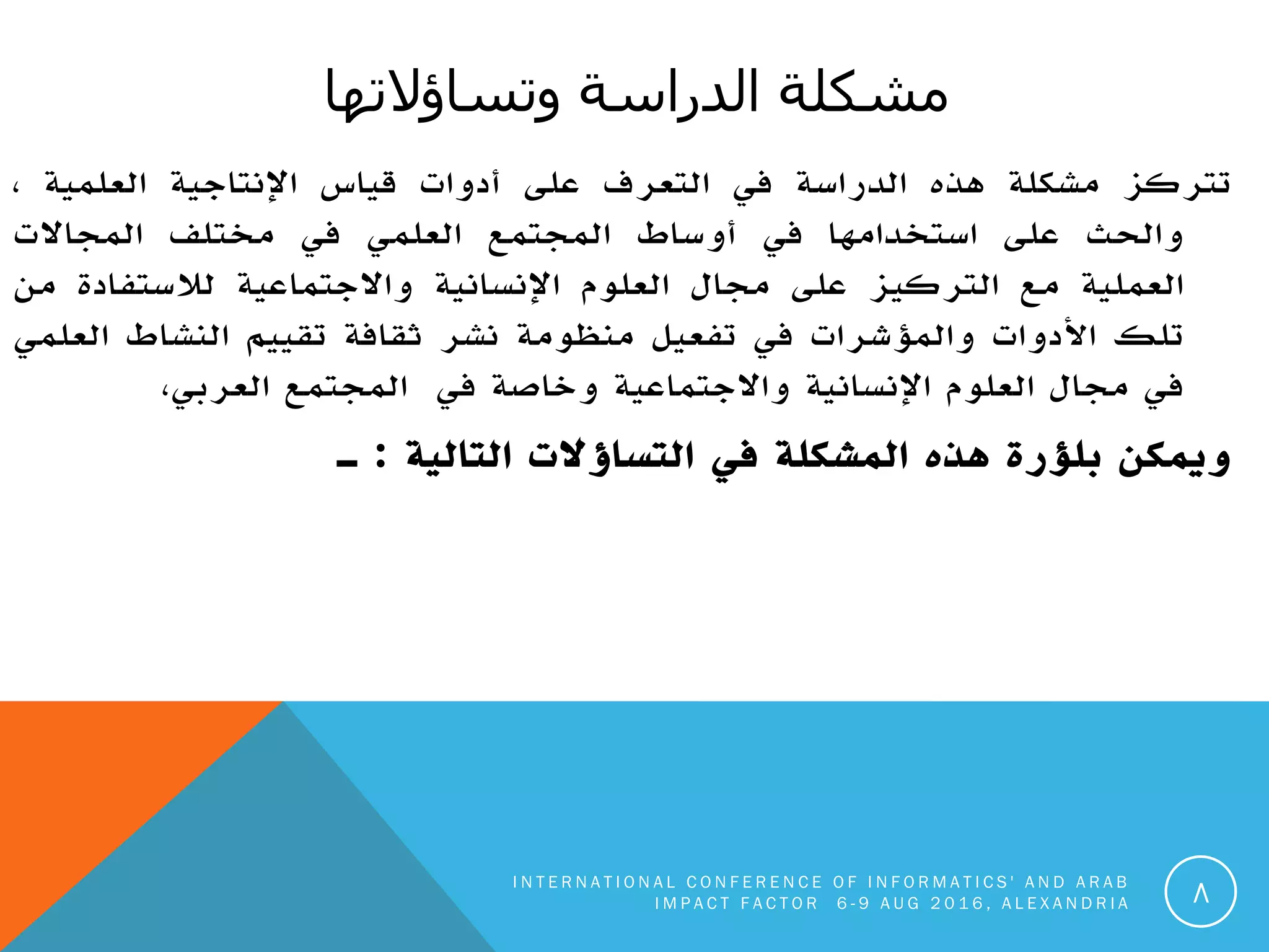 ‫انذراست‬ ‫يشكهت‬‫وحساؤالحها‬
‫تتركز‬‫مشكلة‬‫هذه‬‫الدراسة‬‫في‬‫التعرف‬‫على‬‫أدوات‬‫قياس‬‫اإلنتاجية‬‫العلمية‬،
‫والحث‬‫على‬‫استخدامها‬‫في‬‫أوساط‬‫المجتمع‬‫العلمي‬‫في‬‫مختلف‬‫المجاالت‬
‫العملية‬‫مع‬‫التركيز‬‫على‬‫مجال‬‫العلوم‬‫اإلنسانية‬‫واالجتماعية‬‫لالستفادة‬‫من‬
‫تلك‬‫األدوات‬‫والمؤشرات‬‫في‬‫تفعيل‬‫منظومة‬‫نشر‬‫ثقافة‬‫تقييم‬‫النشاط‬‫العلمي‬
‫في‬‫مجال‬‫العلوم‬‫اإلنسانية‬‫واالجتماعية‬‫وخاصة‬‫في‬‫المجتمع‬،‫العربي‬
‫ويمكن‬‫بلؤرة‬‫هذه‬‫المشكلة‬‫في‬‫التساؤالت‬‫التالية‬:‫ـ‬
I N T E R N A T I O N A L C O N F E R E N C E O F I N F O R M A T I C S ' A N D A R A B
I M P A C T F A C T O R 6 - 9 A U G 2 0 1 6 , A L E X A N D R I A 8
 