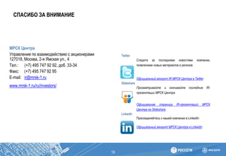 СПАСИБО ЗА ВНИМАНИЕ
19
МРСК Центра
Управление по взаимодействию с акционерами
127018, Москва, 2-я Ямская ул., 4
Тел.: (+7) 495 747 92 92, доб. 33-34
Факс: (+7) 495 747 92 95
E-mail: ir@mrsk-1.ru
www.mrsk-1.ru/ru/investors/
Twitter
Следите за последними новостями компании,
появлением новых материалов и релизов
Официальный аккаунт IR МРСК Центра в Twitter
Slideshare
Просматривайте и скачивайте последние IR-
презентации МРСК Центра
Официальная страница IR-презентаций МРСК
Центра на Slideshare
LinkedIn
Присоединяйтесь к нашей компании в LinkedIn
Официальный аккаунт МРСК Центра в LinkedIn
 